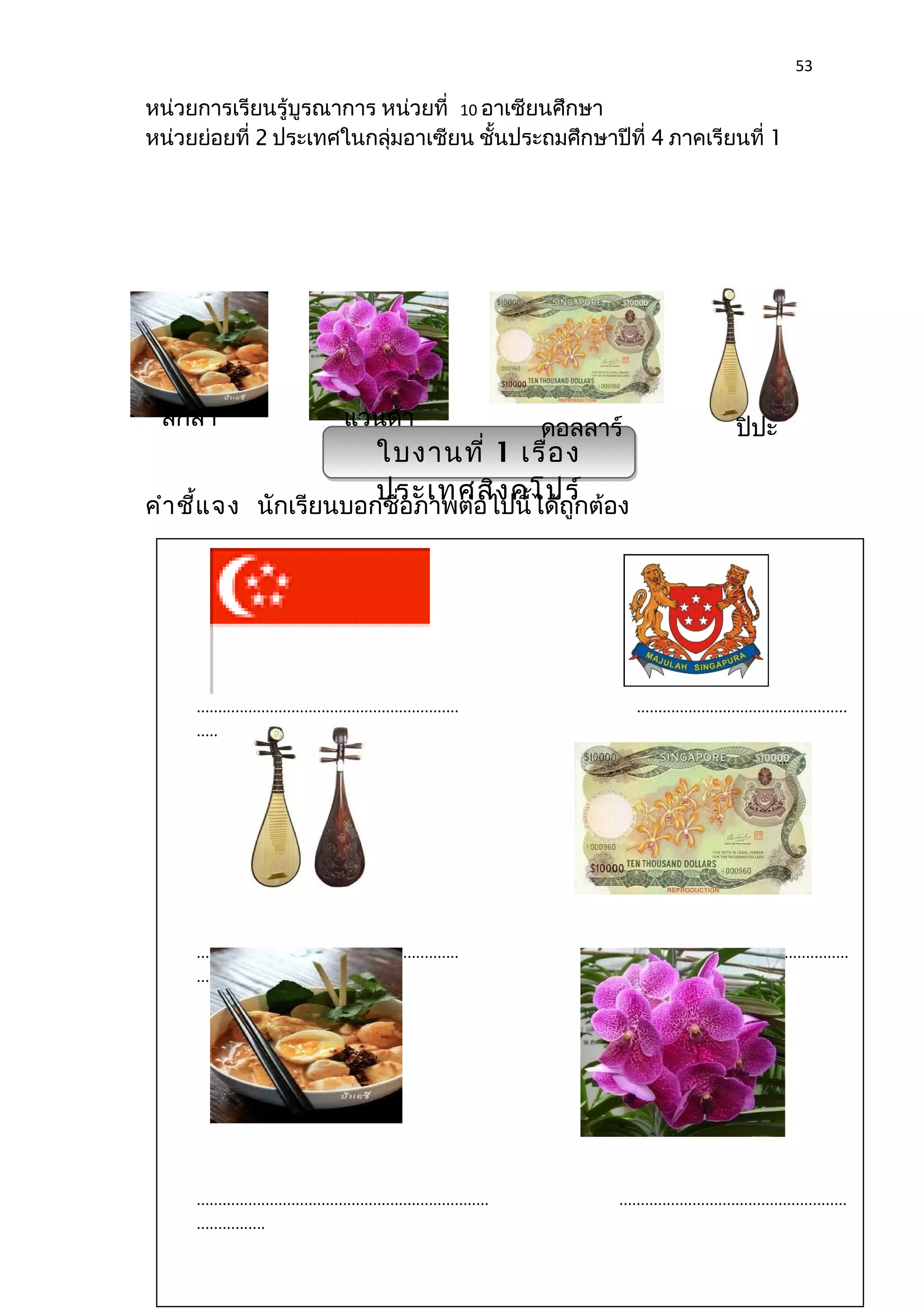 53 
หน่วยการเรียนรู้บูรณาการ หน่วยที่ 10 อาเซียนศึกษา 
หน่วยย่อยที่ 2 ประเทศในกลุ่มอาเซียน ชั้นประถมศึกษาปีที่ 4 ภาคเรียนที่ 1 
ลักสา แวนด้า ดอลลาร์ ปิปะ 
ใบงานที่ 1 เรื่อง 
ประเทศสิงคโปร์ 
คำาชี้แจง นักเรียนบอกชื่อภาพต่อไปนี้ได้ถูกต้อง 
............................................................. ................................................. 
............... 
............................................................. .................................................... 
............... 
.................................................................... ..................................................... 
................ 
 