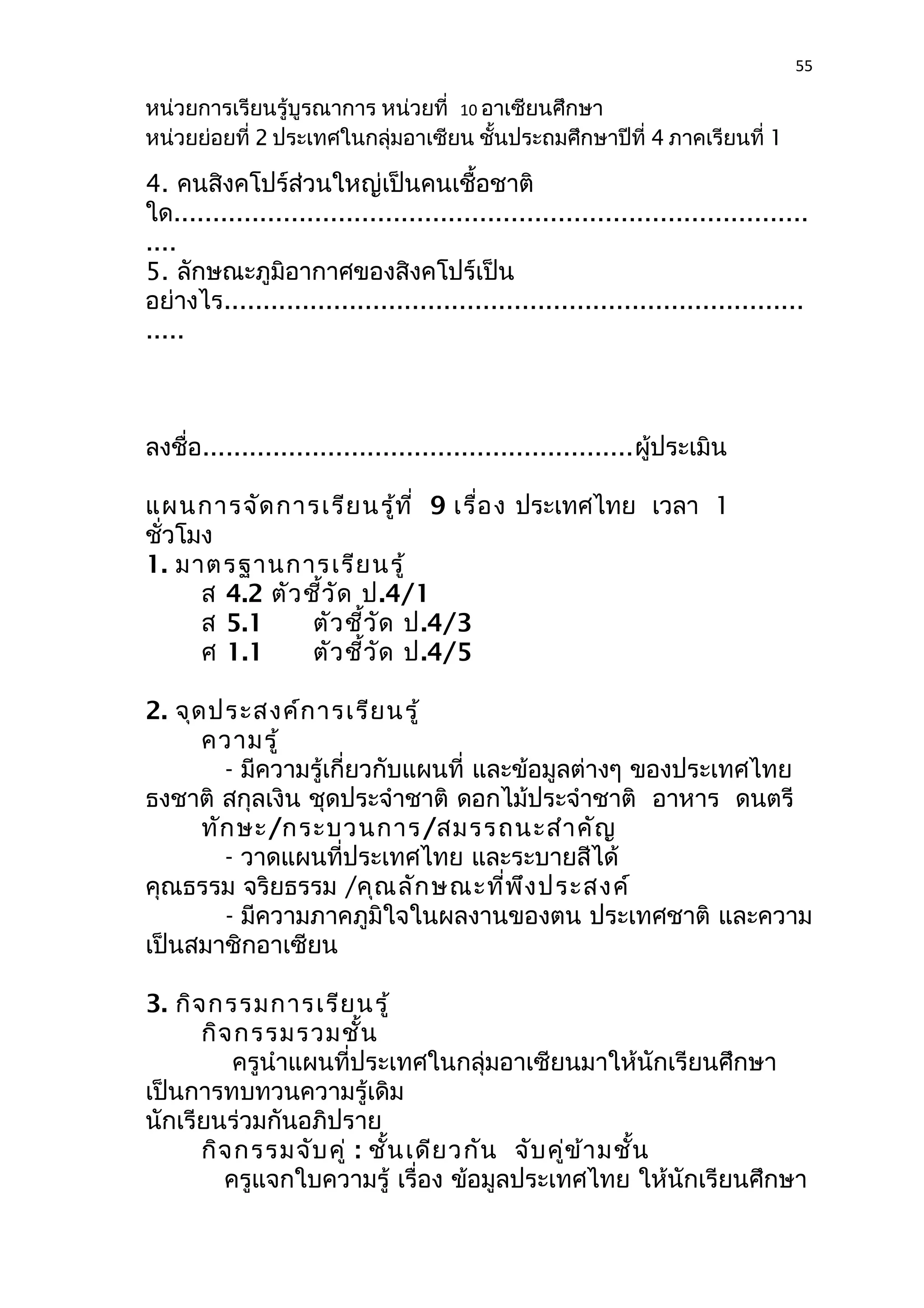 55 
หน่วยการเรียนรู้บูรณาการ หน่วยที่ 10 อาเซียนศึกษา 
หน่วยย่อยที่ 2 ประเทศในกลุ่มอาเซียน ชั้นประถมศึกษาปีที่ 4 ภาคเรียนที่ 1 
4. คนสิงคโปร์ส่วนใหญ่เป็นคนเชื้อชาติ 
ใด................................................................................. 
.... 
5. ลักษณะภูมิอากาศของสิงคโปร์เป็น 
อย่างไร.......................................................................... 
..... 
ลงชื่อ.......................................................ผู้ประเมิน 
แผนการจัดการเรียนรู้ที่ 9 เรื่อง ประเทศไทย เวลา 1 
ชั่วโมง 
1. มาตรฐานการเรียนรู้ 
ส 4.2 ตัวชี้วัด ป.4/1 
ส 5.1 ตัวชี้วัด ป.4/3 
ศ 1.1 ตัวชี้วัด ป.4/5 
2. จุดประสงค์การเรียนรู้ 
ความรู้ 
- มีความรู้เกี่ยวกับแผนที่ และข้อมูลต่างๆ ของประเทศไทย 
ธงชาติ สกุลเงิน ชุดประจำาชาติ ดอกไม้ประจำาชาติ อาหาร ดนตรี 
ทักษะ/กระบวนการ/สมรรถนะสำาคัญ 
- วาดแผนที่ประเทศไทย และระบายสีได้ 
คุณธรรม จริยธรรม /คุณลักษณะที่พึงประสงค์ 
- มีความภาคภูมิใจในผลงานของตน ประเทศชาติ และความ 
เป็นสมาชิกอาเซียน 
3. กิจกรรมการเรียนรู้ 
กิจกรรมรวมชั้น 
ครูนำาแผนที่ประเทศในกลุ่มอาเซียนมาให้นักเรียนศึกษา 
เป็นการทบทวนความรู้เดิม 
นักเรียนร่วมกันอภิปราย 
กิจกรรมจับคู่ : ชั้นเดียวกัน จับคู่ข้ามชั้น 
ครูแจกใบความรู้ เรื่อง ข้อมูลประเทศไทย ให้นักเรียนศึกษา 
 