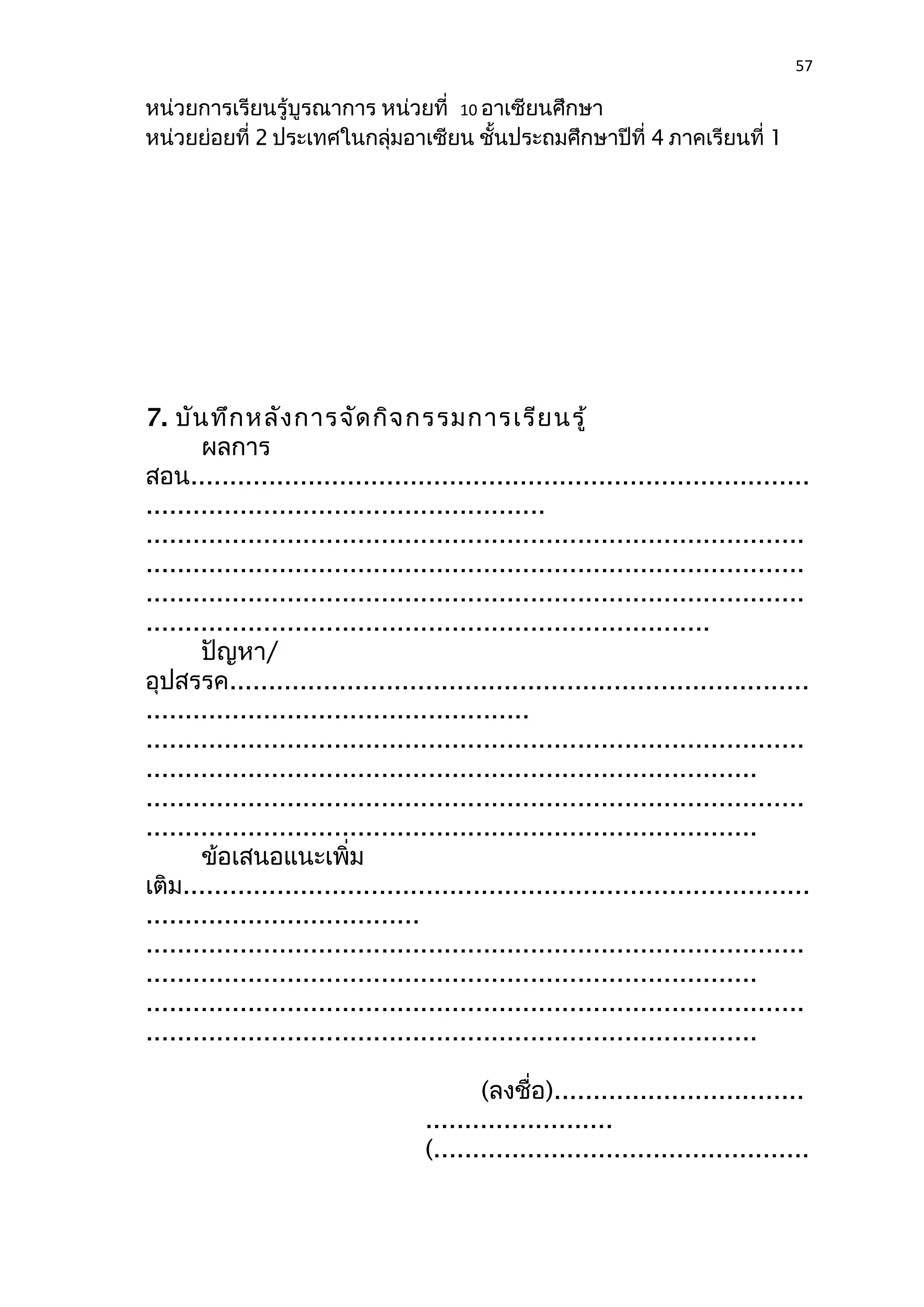 57 
หน่วยการเรียนรู้บูรณาการ หน่วยที่ 10 อาเซียนศึกษา 
หน่วยย่อยที่ 2 ประเทศในกลุ่มอาเซียน ชั้นประถมศึกษาปีที่ 4 ภาคเรียนที่ 1 
7. บันทึกหลังการจัดกิจกรรมการเรียนรู้ 
ผลการ 
สอน............................................................................... 
................................................... 
.................................................................................... 
.................................................................................... 
.................................................................................... 
........................................................................ 
ปัญหา/ 
อุปสรรค.......................................................................... 
................................................. 
.................................................................................... 
.............................................................................. 
.................................................................................... 
.............................................................................. 
ข้อเสนอแนะเพิ่ม 
เติม................................................................................ 
................................... 
.................................................................................... 
.............................................................................. 
.................................................................................... 
.............................................................................. 
(ลงชื่อ)................................ 
........................ 
(................................................ 
 