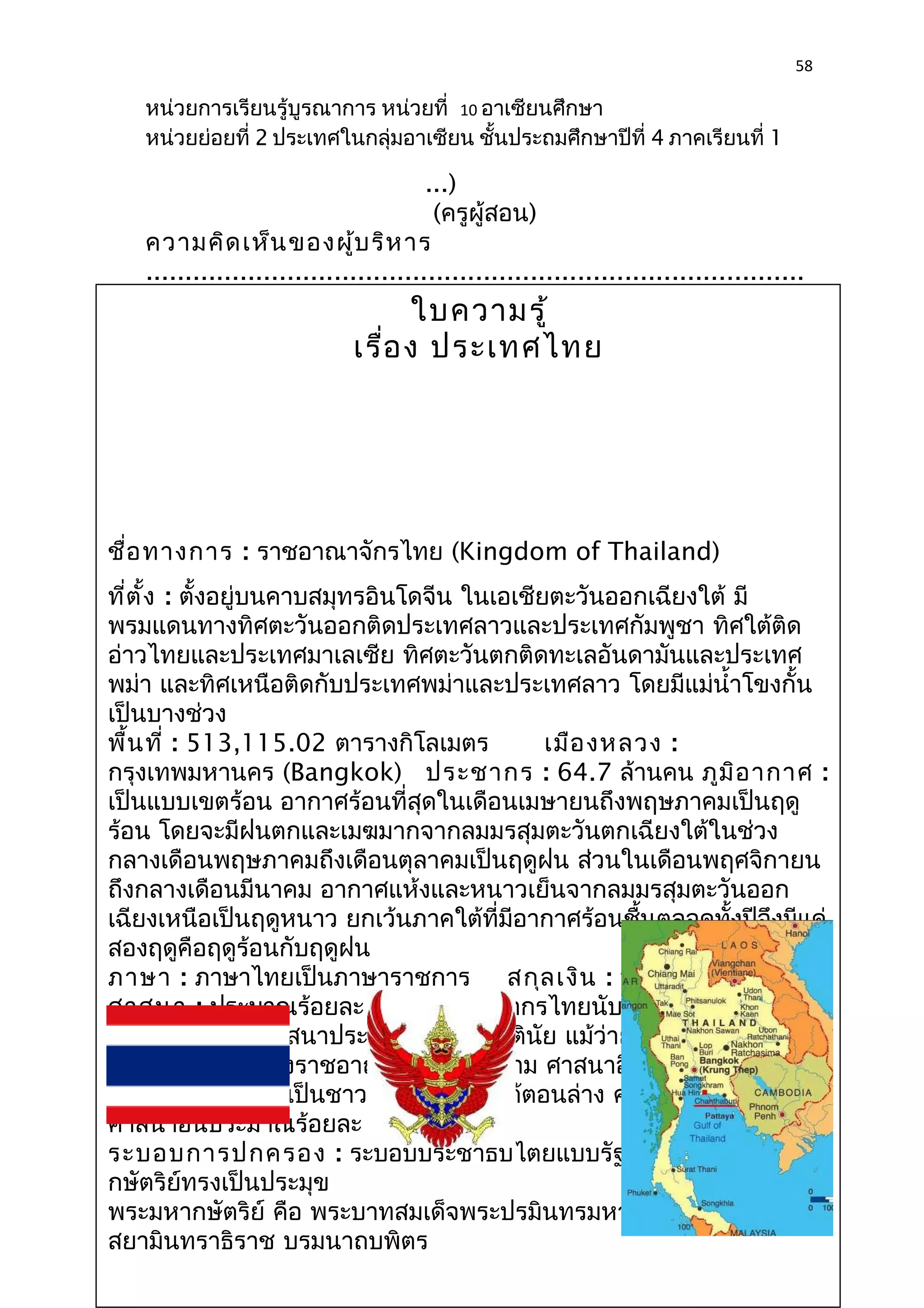 58 
หน่วยการเรียนรู้บูรณาการ หน่วยที่ 10 อาเซียนศึกษา 
หน่วยย่อยที่ 2 ประเทศในกลุ่มอาเซียน ชั้นประถมศึกษาปีที่ 4 ภาคเรียนที่ 1 
...) 
(ครูผู้สอน) 
ความคิดเห็นของผู้บริหาร 
.................................................................................... 
.................................................................................... 
ใบความรู้ 
.................................................................................... 
.................................................................................... 
เรื่อง ประเทศไทย 
.................................................................................... 
.................................................................. 
(ลงชื่อ)................................ 
..................................... 
ชื่อทางการ : ราชอาณาจักรไทย (Kingdom (......................................... 
of Thailand) 
ที่ตั้ง : ตั้งอยู่บนคาบสมุทรอินโดจีน ใน...........) 
เอเชียตะวันออกเฉียงใต้ มี 
พรมแดนทางทิศตะวันออกติดประเทศลาวและประเทศกัมพูชา (ผู้บทิริหาศใต้ร 
ติด 
อ่าวไทยและประเทศมาเลเซีย ทิศตะวันสตถากตินดศึทะกษาเล) 
อันดามันและประเทศ 
พม่า และทิศเหนือติดกับประเทศพม่าและประเทศลาว โดยมีแม่นำ้าโขงกั้น 
เป็นบางช่วง 
พื้นที่ : 513,115.02 ตารางกิโลเมตร เมืองหลวง : 
กรุงเทพมหานคร (Bangkok) ประชากร : 64.7 ล้านคน ภูมิอากาศ : 
เป็นแบบเขตร้อน อากาศร้อนที่สุดในเดือนเมษายนถึงพฤษภาคมเป็นฤดู 
ร้อน โดยจะมีฝนตกและเมฆมากจากลมมรสุมตะวันตกเฉียงใต้ในช่วง 
กลางเดือนพฤษภาคมถึงเดือนตุลาคมเป็นฤดูฝน ส่วนในเดือนพฤศจิกายน 
ถึงกลางเดือนมีนาคม อากาศแห้งและหนาวเย็นจากลมมรสุมตะวันออก 
เฉียงเหนือเป็นฤดูหนาว ยกเว้นภาคใต้ที่มีอากาศร้อนชื้นตลอดทั้งปีจึงมีแค่ 
สองฤดูคือฤดูร้อนกับฤดูฝน 
ภาษา : ภาษาไทยเป็นภาษาราชการ สกุลเงิน : บาท (Baht : THB) 
ศาสนา : ประมาณร้อยละ 95 ของประชากรไทยนับถือศาสนาพุทธนิกาย 
เถรวาท ซึ่งเป็นศาสนาประจำาชาติโดยพฤตินัย แม้ว่ายังจะไม่มีการบัญญัติ 
ในรัฐธรรมนูญแห่งราชอาณาจักรไทยก็ตาม ศาสนาอิสลามประมาณร้อย 
ละ 4 ซึ่งส่วนใหญ่เป็นชาวไทยทางภาคใต้ตอนล่าง ศาสนาคริสต์และ 
ศาสนาอื่นประมาณร้อยละ 1 
ระบอบการปกครอง : ระบอบประชาธิปไตยแบบรัฐสภา อันมีพระมหา 
กษัตริย์ทรงเป็นประมุข 
พระมหากษัตริย์ คือ พระบาทสมเด็จพระปรมินทรมหาภูมิพลอดุลยเดช 
สยามินทราธิราช บรมนาถบพิตร 
 