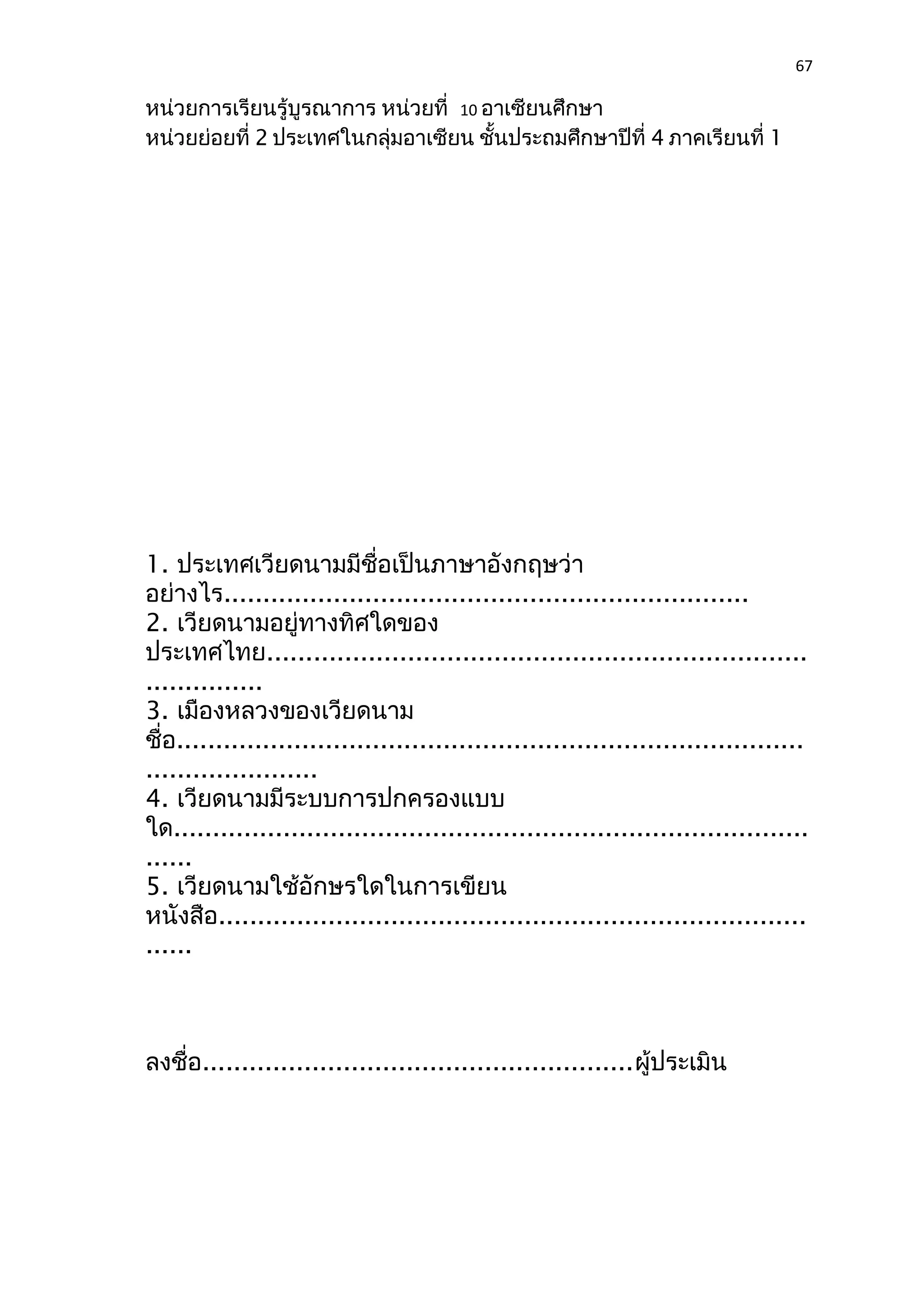 67 
หน่วยการเรียนรู้บูรณาการ หน่วยที่ 10 อาเซียนศึกษา 
หน่วยย่อยที่ 2 ประเทศในกลุ่มอาเซียน ชั้นประถมศึกษาปีที่ 4 ภาคเรียนที่ 1 
1. ประเทศเวียดนามมีชื่อเป็นภาษาอังกฤษว่า 
อย่างไร................................................................... 
2. เวียดนามอยู่ทางทิศใดของ 
ประเทศไทย..................................................................... 
............... 
3. เมืองหลวงของเวียดนาม 
ชื่อ................................................................................ 
...................... 
4. เวียดนามมีระบบการปกครองแบบ 
ใด................................................................................. 
...... 
5. เวียดนามใช้อักษรใดในการเขียน 
หนังสือ........................................................................... 
...... 
ลงชื่อ.......................................................ผู้ประเมิน 
 