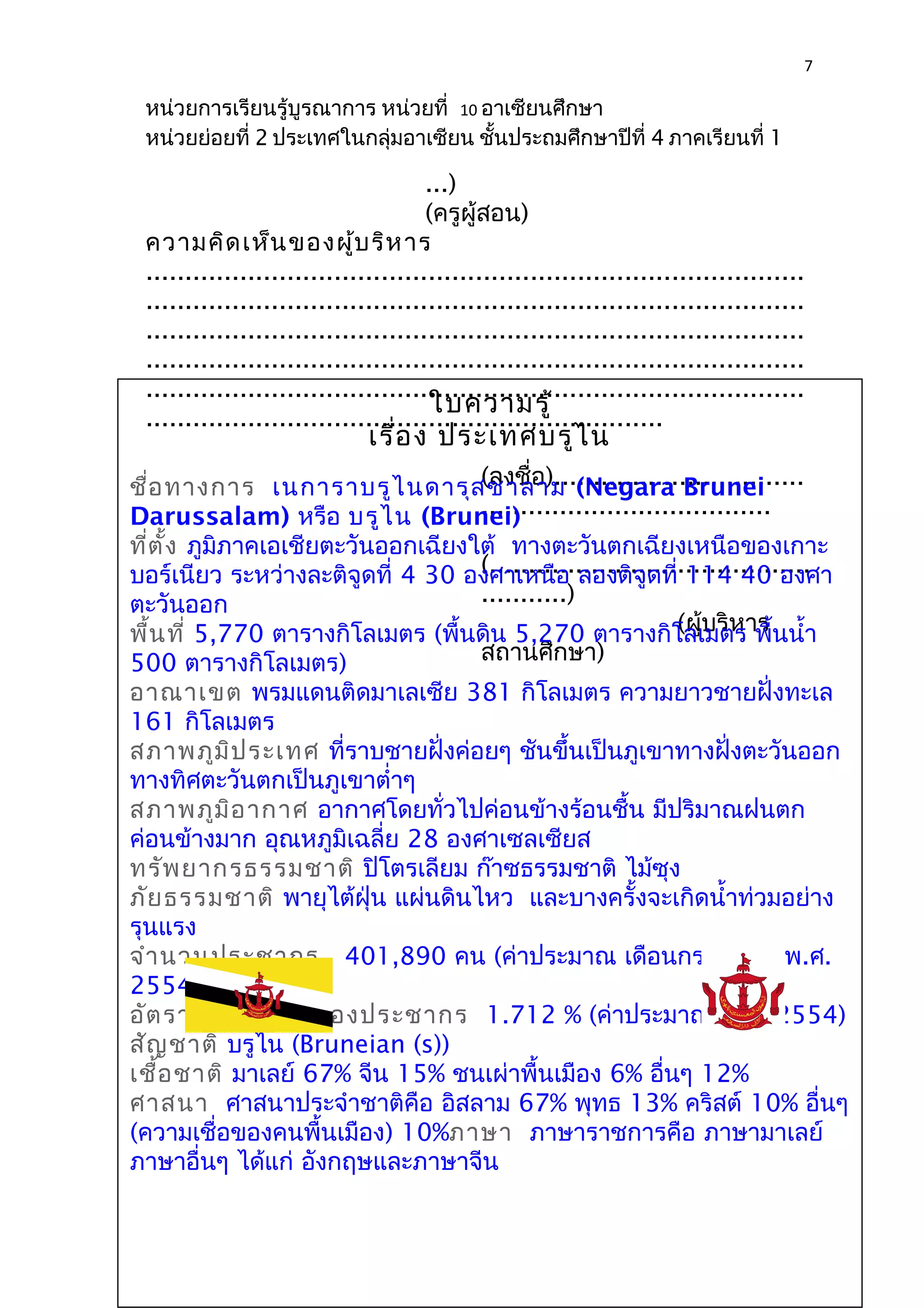 7 
หน่วยการเรียนรู้บูรณาการ หน่วยที่ 10 อาเซียนศึกษา 
หน่วยย่อยที่ 2 ประเทศในกลุ่มอาเซียน ชั้นประถมศึกษาปีที่ 4 ภาคเรียนที่ 1 
...) 
(ครูผู้สอน) 
ความคิดเห็นของผู้บริหาร 
.................................................................................... 
.................................................................................... 
.................................................................................... 
.................................................................................... 
.................................................................................... 
ใบความรู้ 
.................................................................. 
เรื่อง ประเทศบรูไน 
(ลงชื่อ)................................ 
..................................... 
ชื่อทางการ เนการาบรูไนดารุสซาลาม (Negara Brunei 
Darussalam) หรือ บรูไน (Brunei) 
ที่ตั้ง ภูมิภาคเอเชียตะวันออกเฉียงใต้ ทางตะวันตกเฉียงเหนือของเกาะ 
บอร์เนียว ระหว่างละติจูดที่ 4 30 อง(......................................... 
ศาเหนือ ลองติจูดที่ 114 40 องศา 
ตะวันออก 
...........) 
พื้นที่ 5,770 ตารางกิโลเมตร (พื้นดิน 5,270 ตารางกิโล(ผู้เมบริตหาร พื้ร 
นนำ้า 
500 ตารางกิโลเมตร) 
สถานศึกษา) 
อาณาเขต พรมแดนติดมาเลเซีย 381 กิโลเมตร ความยาวชายฝั่งทะเล 
161 กิโลเมตร 
สภาพภูมิประเทศ ที่ราบชายฝั่งค่อยๆ ชันขึ้นเป็นภูเขาทางฝั่งตะวันออก 
ทางทิศตะวันตกเป็นภูเขาตำ่าๆ 
สภาพภูมิอากาศ อากาศโดยทั่วไปค่อนข้างร้อนชื้น มีปริมาณฝนตก 
ค่อนข้างมาก อุณหภูมิเฉลี่ย 28 องศาเซลเซียส 
ทรัพยากรธรรมชาติ ปิโตรเลียม ก๊าซธรรมชาติ ไม้ซุง 
ภัยธรรมชาติ พายุไต้ฝุ่น แผ่นดินไหว และบางครั้งจะเกิดนำ้าท่วมอย่าง 
รุนแรง 
จำานวนประชากร 401,890 คน (ค่าประมาณ เดือนกรกฎาคม พ.ศ. 
2554) 
อัตราการเติบโตของประชากร 1.712 % (ค่าประมาณ พ.ศ. 2554) 
สัญชาติ บรูไน (Bruneian (s)) 
เชื้อชาติ มาเลย์ 67% จีน 15% ชนเผ่าพื้นเมือง 6% อื่นๆ 12% 
ศาสนา ศาสนาประจำาชาติคือ อิสลาม 67% พุทธ 13% คริสต์ 10% อื่นๆ 
(ความเชื่อของคนพื้นเมือง) 10%ภาษา ภาษาราชการคือ ภาษามาเลย์ 
ภาษาอื่นๆ ได้แก่ อังกฤษและภาษาจีน 
 