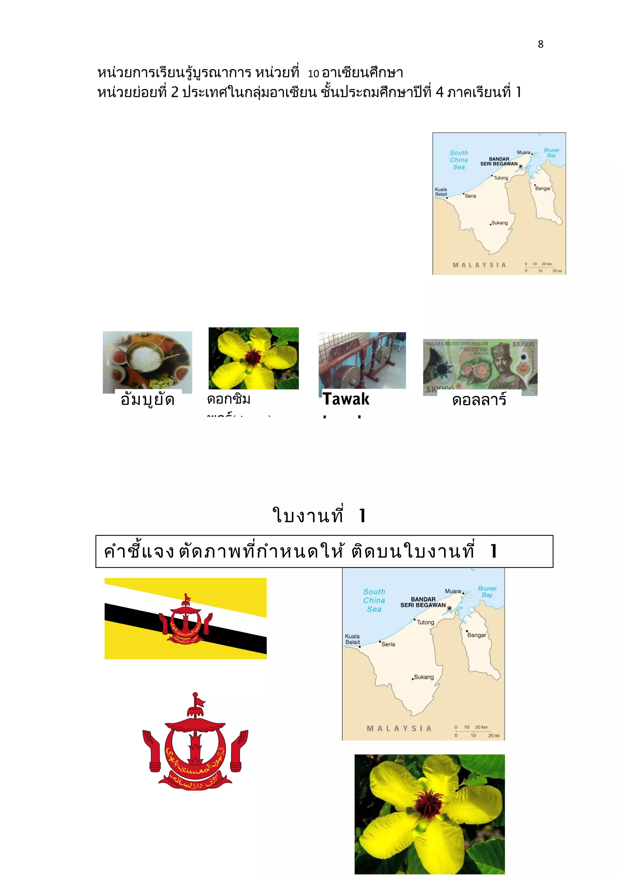 8 
หน่วยการเรียนรู้บูรณาการ หน่วยที่ 10 อาเซียนศึกษา 
หน่วยย่อยที่ 2 ประเทศในกลุ่มอาเซียน ชั้นประถมศึกษาปีที่ 4 ภาคเรียนที่ 1 
อัมบูยัด Tawak 
tawak 
ใบงานที่ 1 
ดอกซิม 
พอร์(simpor) 
ดอลลาร์ 
คำาชี้แจง ตัดภาพที่กำาหนดให้ ติดบนใบงานที่ 1 
เรื่อง ประเทศบรูไน ให้ถูกต้อง 
 