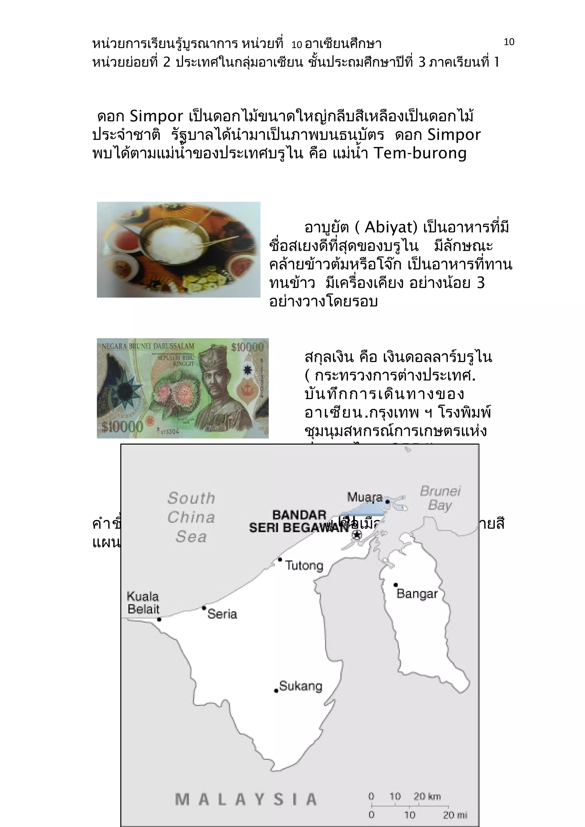 หน่วยการเรียนรู้บูรณาการ หน่วยที่ 10 อาเซียนศึกษา 
หน่วยย่อยที่ 2 ประเทศในกลุ่มอาเซียน ชั้นประถมศึกษาปีที่ 3 ภาคเรียนที่ 1 
ดอก Simpor เป็นดอกไม้ขนาดใหญ่กลีบสีเหลืองเป็นดอกไม้ 
ประจำาชาติ รัฐบาลได้นำามาเป็นภาพบนธนบัตร ดอก Simpor 
พบได้ตามแม่นำ้าของประเทศบรูไน คือ แม่นำ้า Tem-burong 
10 
อาบูยัต ( Abiyat) เป็นอาหารที่มี 
ชื่อสเยงดีที่สุดของบรูไน มีลักษณะ 
คล้ายข้าวต้มหรือโจ๊ก เป็นอาหารที่ทาน 
ทนข้าว มีเครื่องเคียง อย่างน้อย 3 
อย่างวางโดยรอบ 
สกุลเงิน คือ เงินดอลลาร์บรูไน 
( กระทรวงการต่างประเทศ. 
บันทึกการเดินทางของ 
อาเซียน.กรุงเทพ ฯ โรงพิมพ์ 
ชุมนุมสหกรณ์การเกษตรแห่ง 
ประเทศไทย, 2554) 
ใบงานที่ 2 แผนที่ 
ประเทศบรูไน 
คำาชี้แจง นักเรียนลงชื่อประเทศบรูไน ชื่อเมืองหลวง และระบายสี 
แผนที่ประเทศบรูไน ให้สวยงาม 
 