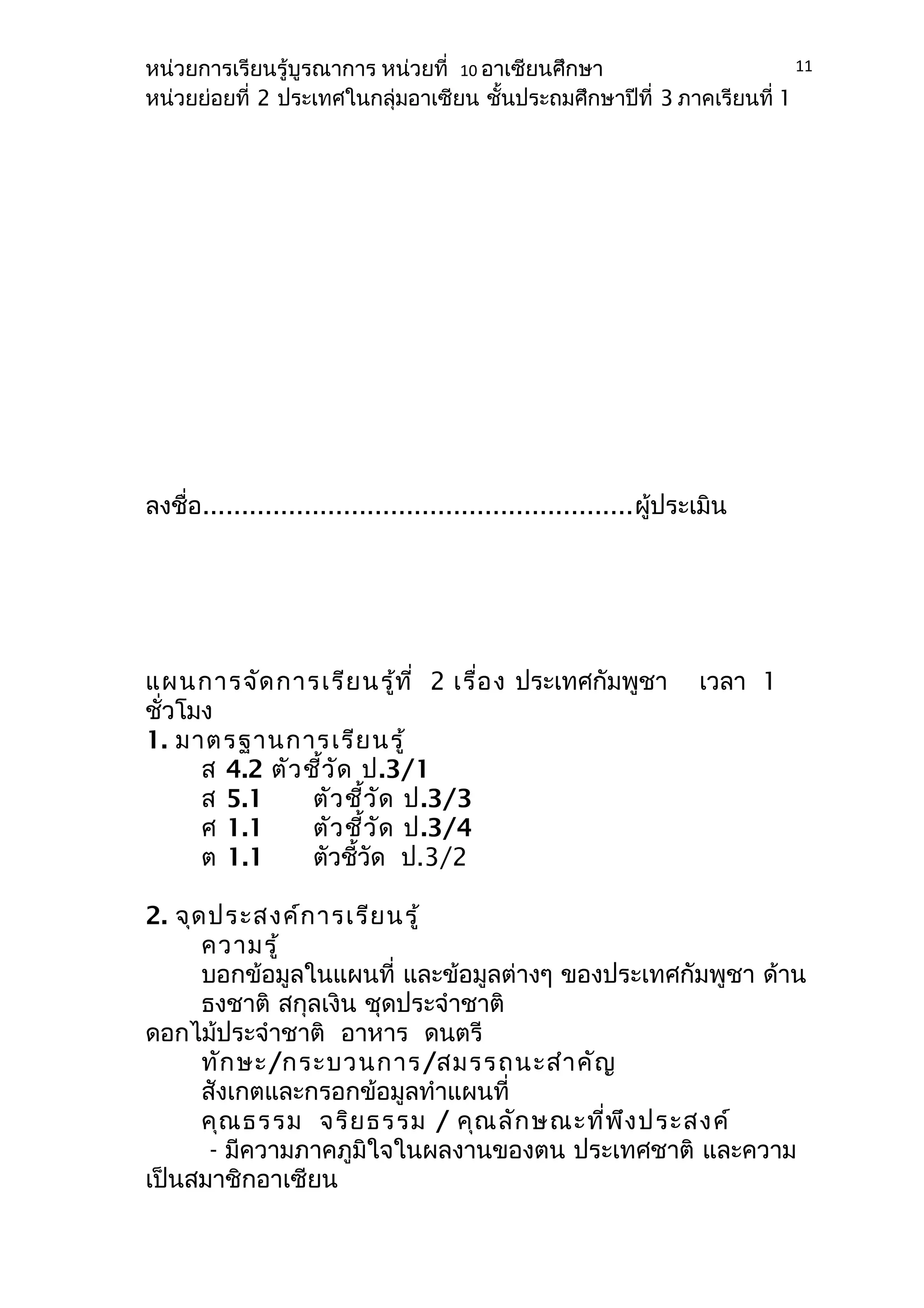 หน่วยการเรียนรู้บูรณาการ หน่วยที่ 10 อาเซียนศึกษา 
หน่วยย่อยที่ 2 ประเทศในกลุ่มอาเซียน ชั้นประถมศึกษาปีที่ 3 ภาคเรียนที่ 1 
ลงชื่อ.......................................................ผู้ประเมิน 
แผนการจัดการเรียนรู้ที่ 2 เรื่อง ประเทศกัมพูชา เวลา 1 
ชั่วโมง 
1. มาตรฐานการเรียนรู้ 
ส 4.2 ตัวชี้วัด ป.3/1 
ส 5.1 ตัวชี้วัด ป.3/3 
ศ 1.1 ตัวชี้วัด ป.3/4 
ต 1.1 ตัวชี้วัด ป.3/2 
2. จุดประสงค์การเรียนรู้ 
ความรู้ 
บอกข้อมูลในแผนที่ และข้อมูลต่างๆ ของประเทศกัมพูชา ด้าน 
ธงชาติ สกุลเงิน ชุดประจำาชาติ 
ดอกไม้ประจำาชาติ อาหาร ดนตรี 
ทักษะ/กระบวนการ/สมรรถนะสำาคัญ 
สังเกตและกรอกข้อมูลทำาแผนที่ 
คุณธรรม จริยธรรม / คุณลักษณะที่พึงประสงค์ 
- มีความภาคภูมิใจในผลงานของตน ประเทศชาติ และความ 
เป็นสมาชิกอาเซียน 
11 
 