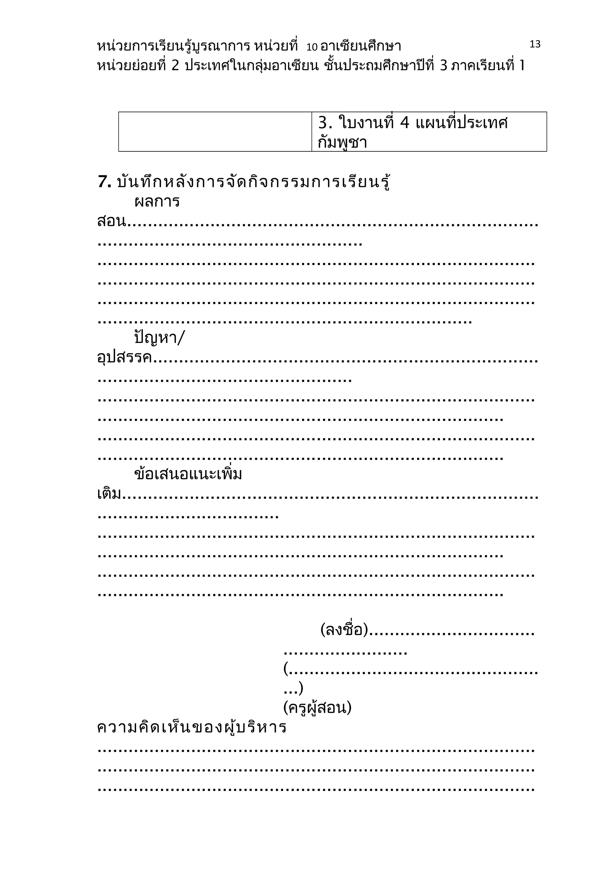 หน่วยการเรียนรู้บูรณาการ หน่วยที่ 10 อาเซียนศึกษา 
หน่วยย่อยที่ 2 ประเทศในกลุ่มอาเซียน ชั้นประถมศึกษาปีที่ 3 ภาคเรียนที่ 1 
3. ใบงานที่ 4 แผนที่ประเทศ 
กัมพูชา 
7. บันทึกหลังการจัดกิจกรรมการเรียนรู้ 
ผลการ 
13 
สอน............................................................................... 
................................................... 
.................................................................................... 
.................................................................................... 
.................................................................................... 
........................................................................ 
ปัญหา/ 
อุปสรรค.......................................................................... 
................................................. 
.................................................................................... 
.............................................................................. 
.................................................................................... 
.............................................................................. 
ข้อเสนอแนะเพิ่ม 
เติม................................................................................ 
................................... 
.................................................................................... 
.............................................................................. 
.................................................................................... 
.............................................................................. 
(ลงชื่อ)................................ 
........................ 
(................................................ 
...) 
(ครูผู้สอน) 
ความคิดเห็นของผู้บริหาร 
.................................................................................... 
.................................................................................... 
.................................................................................... 
 