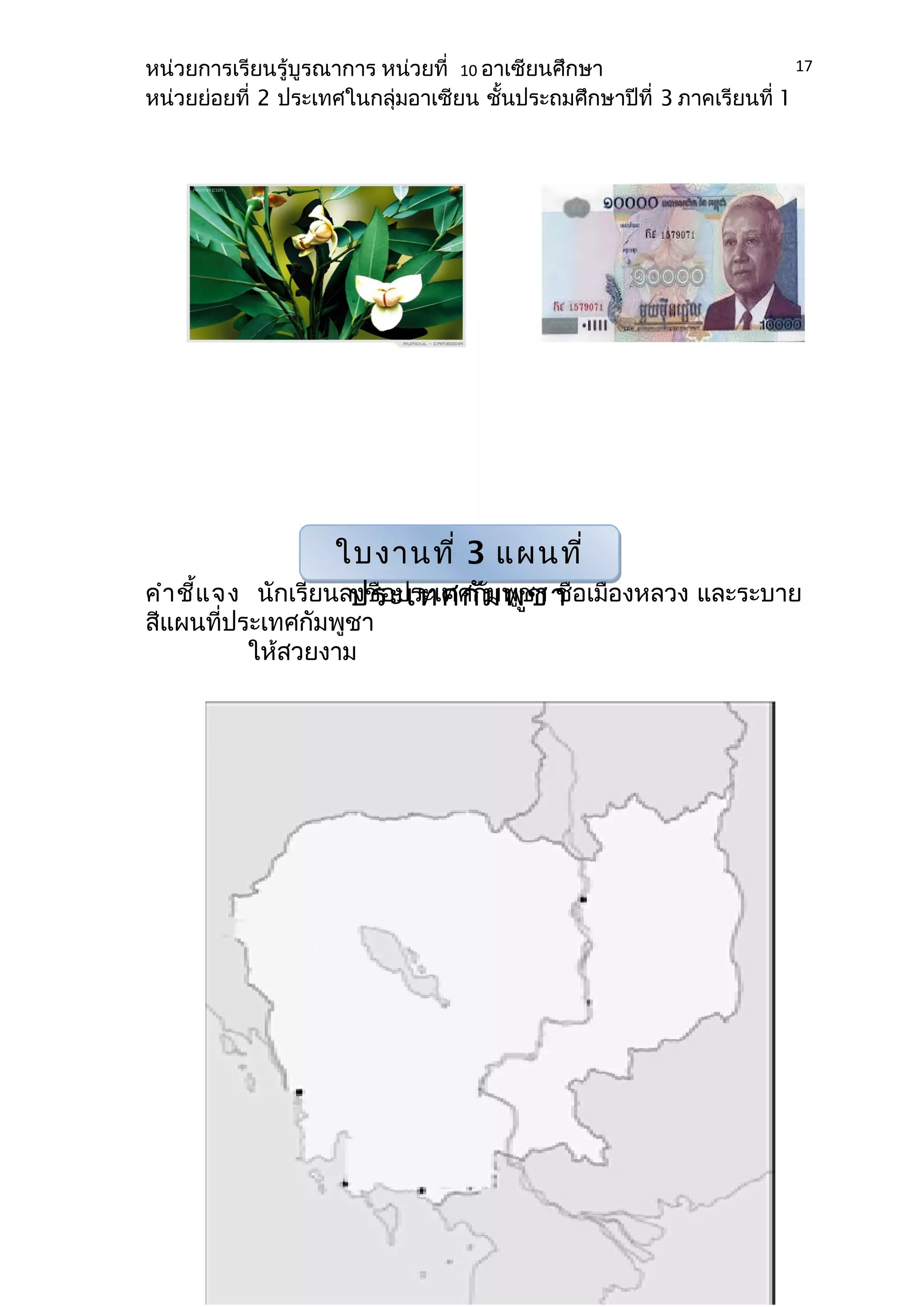 หน่วยการเรียนรู้บูรณาการ หน่วยที่ 10 อาเซียนศึกษา 
หน่วยย่อยที่ 2 ประเทศในกลุ่มอาเซียน ชั้นประถมศึกษาปีที่ 3 ภาคเรียนที่ 1 
คำาชี้แจง นักเรียนลงชื่อประเทศกัชา ชื่อเมืองหลวง และระบาย 
สีแผนที่ประเทศกัมพูชา 
ให้สวยงาม 
17 
ใบงานที่ 3 แผนที่ 
ประเทศกัมพูชา 
 