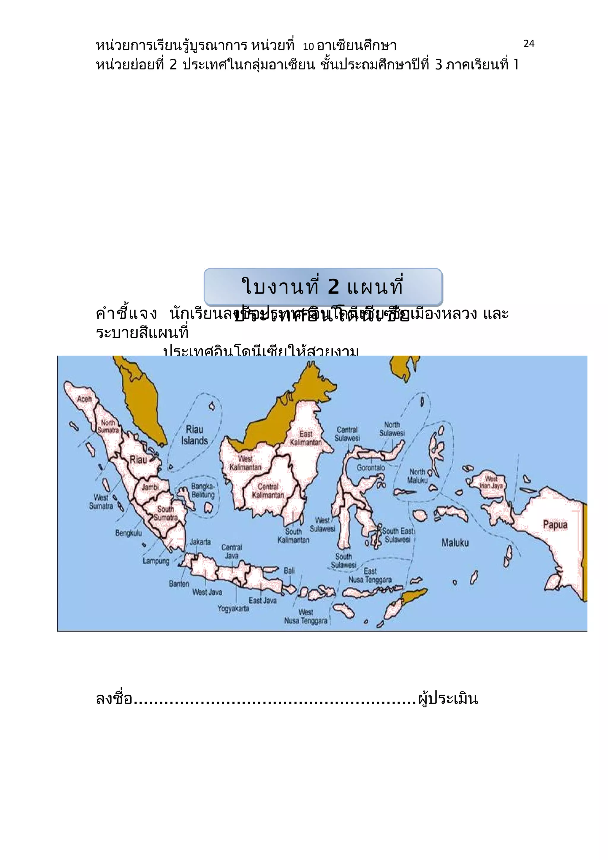 หน่วยการเรียนรู้บูรณาการ หน่วยที่ 10 อาเซียนศึกษา 
หน่วยย่อยที่ 2 ประเทศในกลุ่มอาเซียน ชั้นประถมศึกษาปีที่ 3 ภาคเรียนที่ 1 
คำาชี้แจง นักเรียนลงชื่อประเทศอิโดนีเซีย ชื่อเมืองหลวง และ 
ระบายสีแผนที่ 
ประเทศอินโดนีเซียให้สวยงาม 
ลงชื่อ.......................................................ผู้ประเมิน 
24 
ใบงานที่ 2 แผนที่ 
ประเทศอินโดนีเซีย 
 