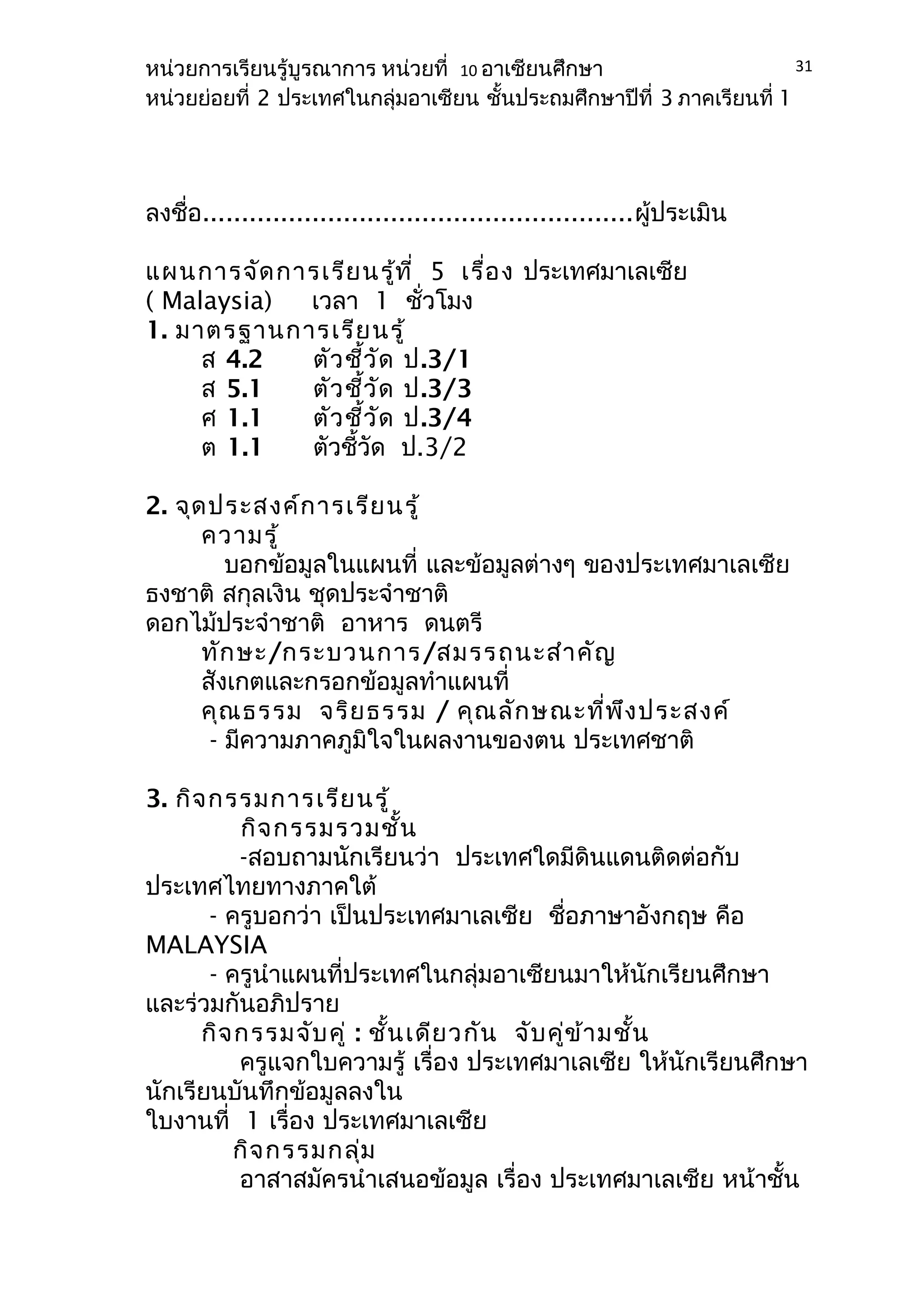 หน่วยการเรียนรู้บูรณาการ หน่วยที่ 10 อาเซียนศึกษา 
หน่วยย่อยที่ 2 ประเทศในกลุ่มอาเซียน ชั้นประถมศึกษาปีที่ 3 ภาคเรียนที่ 1 
ลงชื่อ.......................................................ผู้ประเมิน 
แผนการจัดการเรียนรู้ที่ 5 เรื่อง ประเทศมาเลเซีย 
( Malaysia) เวลา 1 ชั่วโมง 
1. มาตรฐานการเรียนรู้ 
ส 4.2 ตัวชี้วัด ป.3/1 
ส 5.1 ตัวชี้วัด ป.3/3 
ศ 1.1 ตัวชี้วัด ป.3/4 
ต 1.1 ตัวชี้วัด ป.3/2 
2. จุดประสงค์การเรียนรู้ 
ความรู้ 
บอกข้อมูลในแผนที่ และข้อมูลต่างๆ ของประเทศมาเลเซีย 
ธงชาติ สกุลเงิน ชุดประจำาชาติ 
ดอกไม้ประจำาชาติ อาหาร ดนตรี 
ทักษะ/กระบวนการ/สมรรถนะสำาคัญ 
สังเกตและกรอกข้อมูลทำาแผนที่ 
คุณธรรม จริยธรรม / คุณลักษณะที่พึงประสงค์ 
- มีความภาคภูมิใจในผลงานของตน ประเทศชาติ 
3. กิจกรรมการเรียนรู้ 
กิจกรรมรวมชั้น 
-สอบถามนักเรียนว่า ประเทศใดมีดินแดนติดต่อกับ 
ประเทศไทยทางภาคใต้ 
- ครูบอกว่า เป็นประเทศมาเลเซีย ชื่อภาษาอังกฤษ คือ 
MALAYSIA 
- ครูนำาแผนที่ประเทศในกลุ่มอาเซียนมาให้นักเรียนศึกษา 
และร่วมกันอภิปราย 
กิจกรรมจับคู่ : ชั้นเดียวกัน จับคู่ข้ามชั้น 
31 
ครูแจกใบความรู้ เรื่อง ประเทศมาเลเซีย ให้นักเรียนศึกษา 
นักเรียนบันทึกข้อมูลลงใน 
ใบงานที่ 1 เรื่อง ประเทศมาเลเซีย 
กิจกรรมกลุ่ม 
อาสาสมัครนำาเสนอข้อมูล เรื่อง ประเทศมาเลเซีย หน้าชั้น 
 