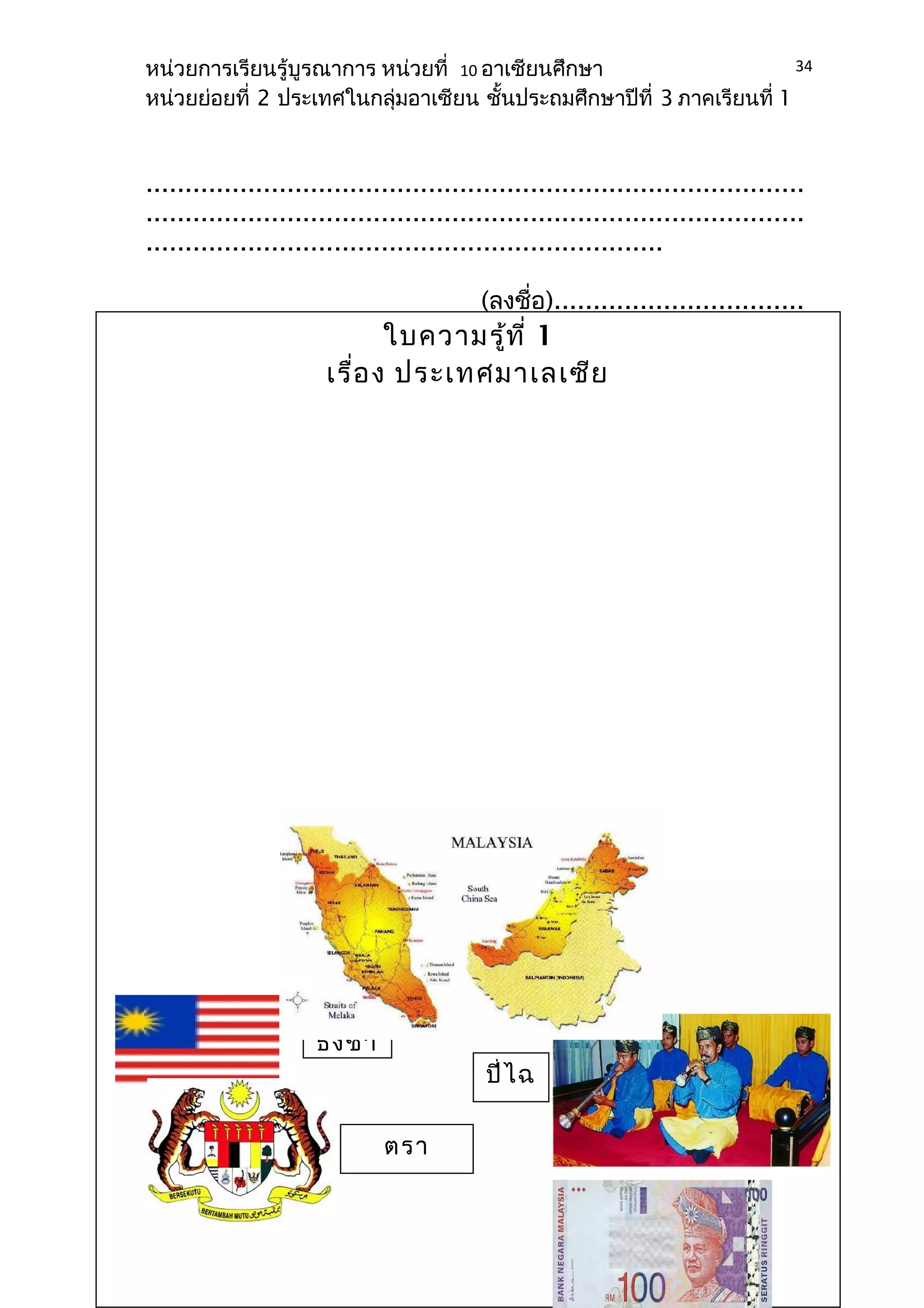 หน่วยการเรียนรู้บูรณาการ หน่วยที่ 10 อาเซียนศึกษา 
หน่วยย่อยที่ 2 ประเทศในกลุ่มอาเซียน ชั้นประถมศึกษาปีที่ 3 ภาคเรียนที่ 1 
.................................................................................... 
.................................................................................... 
.................................................................. 
(ลงชื่อ)................................ 
..................................... 
(......................................... 
...........) 
(ผู้บริหาร 
สถานศึกษา) 
34 
ใบความรู้ที่ 1 
เรื่อง ประเทศมาเลเซีย 
ธงชา 
ตรา 
สัญลักษ 
ปี่ไฉ 
น 
 