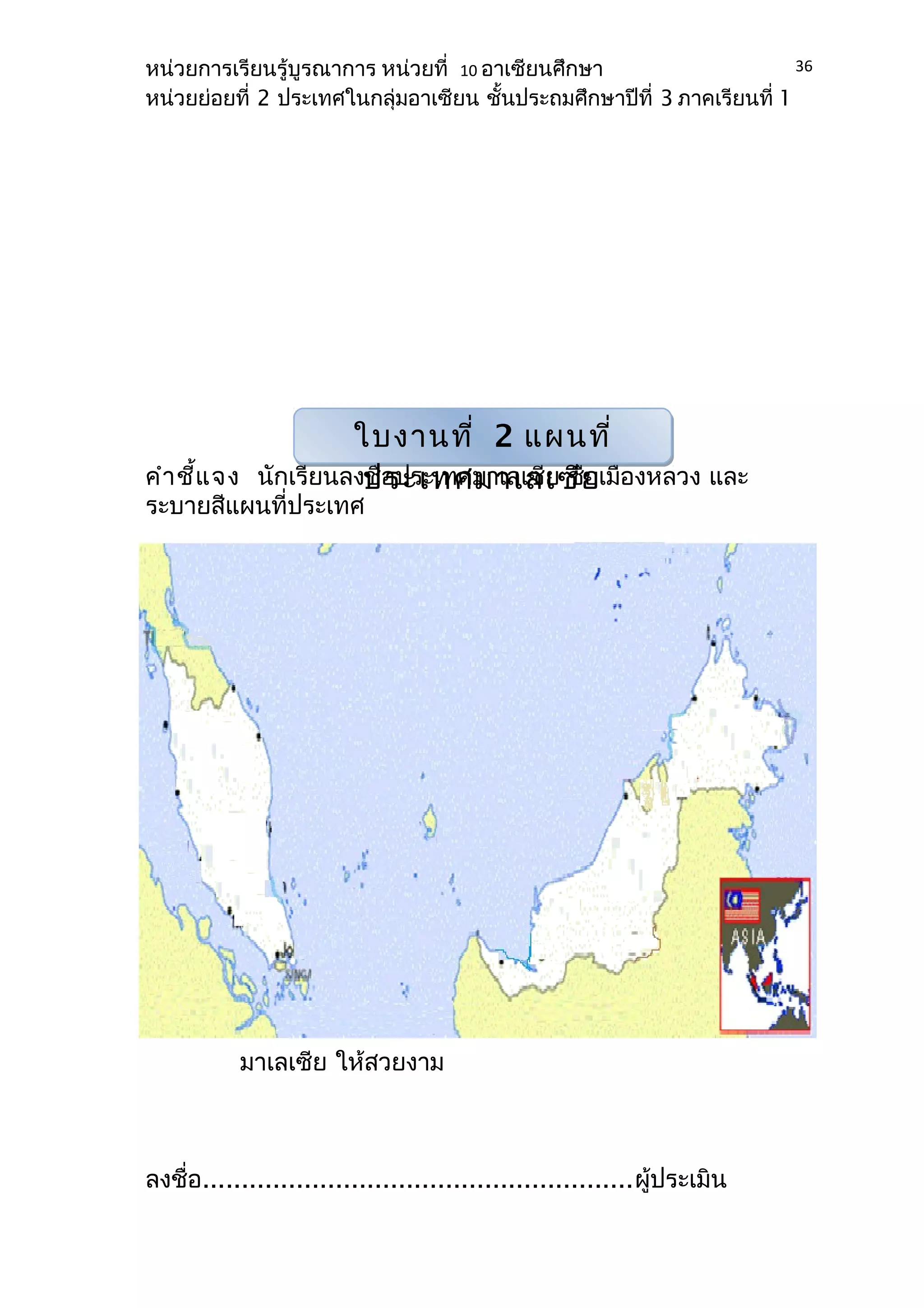 หน่วยการเรียนรู้บูรณาการ หน่วยที่ 10 อาเซียนศึกษา 
หน่วยย่อยที่ 2 ประเทศในกลุ่มอาเซียน ชั้นประถมศึกษาปีที่ 3 ภาคเรียนที่ 1 
คำาชี้แจง นักเรียนลงชื่อประเทเลเซีย ชื่อเมืองหลวง และ 
ระบายสีแผนที่ประเทศ 
มาเลเซีย ให้สวยงาม 
ลงชื่อ.......................................................ผู้ประเมิน 
36 
ใบงานที่ 2 แผนที่ 
ประเทศมาเลเซีย 
 