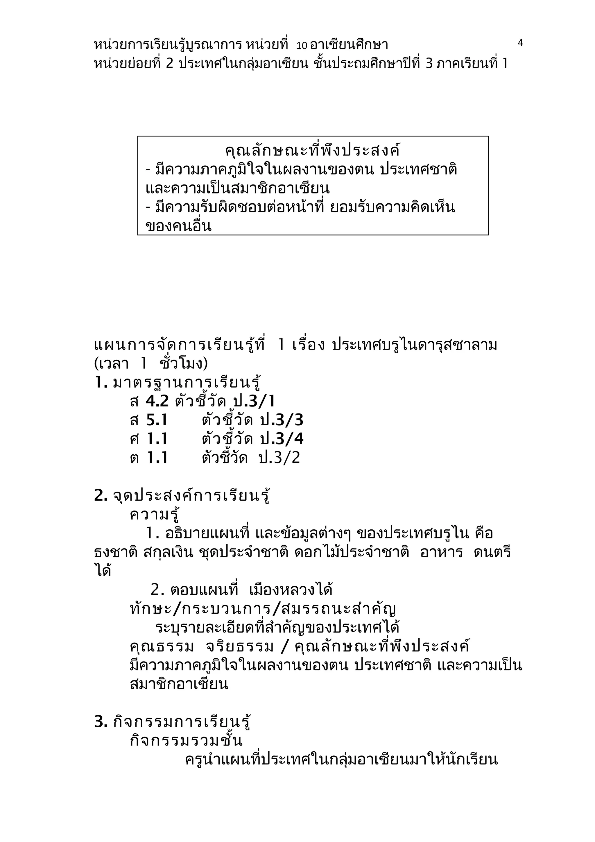 หน่วยการเรียนรู้บูรณาการ หน่วยที่ 10 อาเซียนศึกษา 
หน่วยย่อยที่ 2 ประเทศในกลุ่มอาเซียน ชั้นประถมศึกษาปีที่ 3 ภาคเรียนที่ 1 
แผนการจัดการเรียนรู้ที่ 1 เรื่อง ประเทศบรูไนดารุสซาลาม 
(เวลา 1 ชั่วโมง) 
1. มาตรฐานการเรียนรู้ 
ส 4.2 ตัวชี้วัด ป.3/1 
ส 5.1 ตัวชี้วัด ป.3/3 
ศ 1.1 ตัวชี้วัด ป.3/4 
ต 1.1 ตัวชี้วัด ป.3/2 
2. จุดประสงค์การเรียนรู้ 
ความรู้ 
1. อธิบายแผนที่ และข้อมูลต่างๆ ของประเทศบรูไน คือ 
ธงชาติ สกุลเงิน ชุดประจำาชาติ ดอกไม้ประจำาชาติ อาหาร ดนตรี 
ได้ 
2. ตอบแผนที่ เมืองหลวงได้ 
ทักษะ/กระบวนการ/สมรรถนะสำาคัญ 
ระบุรายละเอียดที่สำาคัญของประเทศได้ 
คุณธรรม จริยธรรม / คุณลักษณะที่พึงประสงค์ 
มีความภาคภูมิใจในผลงานของตน ประเทศชาติ และความเป็น 
สมาชิกอาเซียน 
3. กิจกรรมการเรียนรู้ 
กิจกรรมรวมชั้น 
ครูนำาแผนที่ประเทศในกลุ่มอาเซียนมาให้นักเรียน 
4 
คุณลักษณะที่พึงประสงค์ 
- มีความภาคภูมิใจในผลงานของตน ประเทศชาติ 
และความเป็นสมาชิกอาเซียน 
- มีความรับผิดชอบต่อหน้าที่ ยอมรับความคิดเห็น 
ของคนอื่น 
 