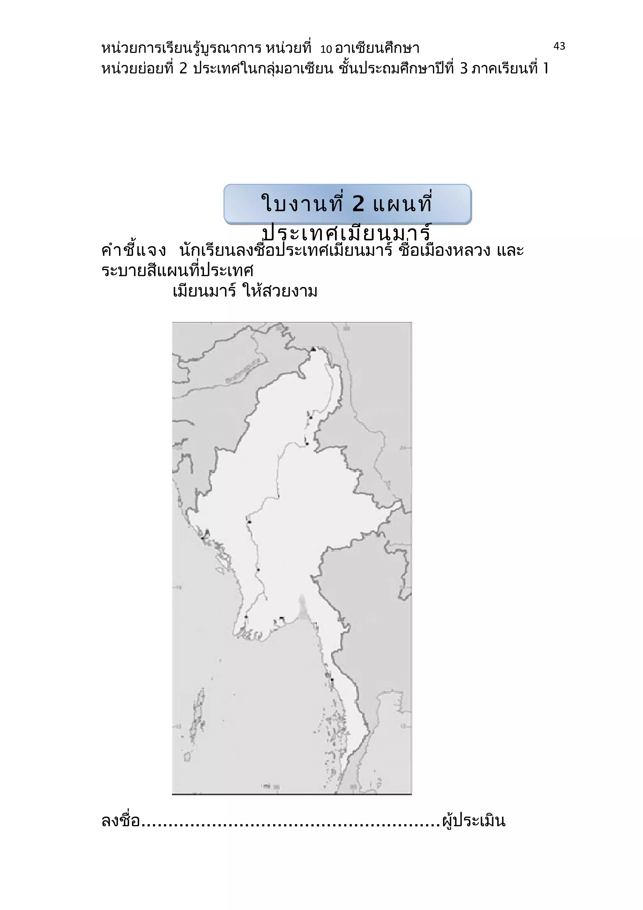 หน่วยการเรียนรู้บูรณาการ หน่วยที่ 10 อาเซียนศึกษา 
หน่วยย่อยที่ 2 ประเทศในกลุ่มอาเซียน ชั้นประถมศึกษาปีที่ 3 ภาคเรียนที่ 1 
คำาชี้แจง นักเรียนลงชื่อประเทศเมียนมาร์ ชื่อเมืองหลวง และ 
ระบายสีแผนที่ประเทศ 
เมียนมาร์ ให้สวยงาม 
ลงชื่อ.......................................................ผู้ประเมิน 
43 
ใบงานที่ 2 แผนที่ 
ประเทศเมียนมาร์ 
 