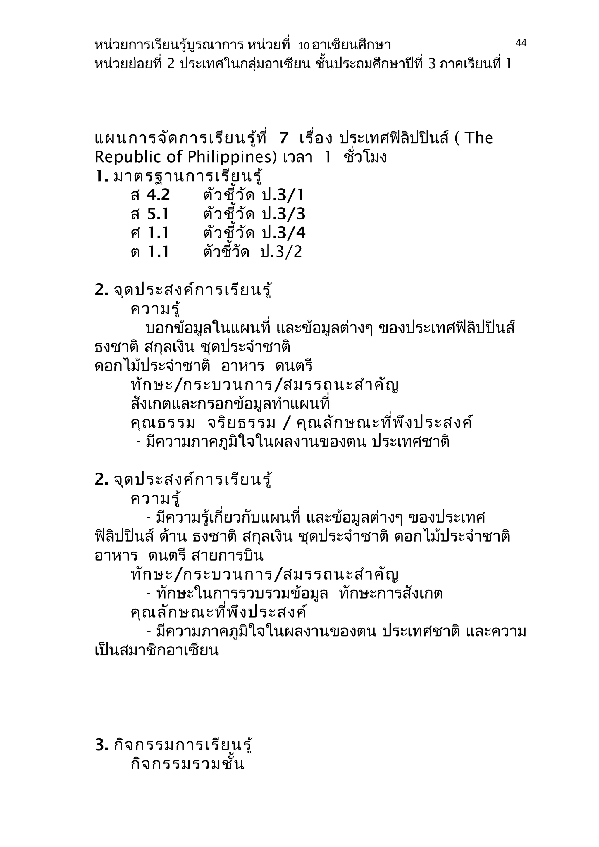 หน่วยการเรียนรู้บูรณาการ หน่วยที่ 10 อาเซียนศึกษา 
หน่วยย่อยที่ 2 ประเทศในกลุ่มอาเซียน ชั้นประถมศึกษาปีที่ 3 ภาคเรียนที่ 1 
แผนการจัดการเรียนรู้ที่ 7 เรื่อง ประเทศฟิลิปปินส์ ( The 
Republic of Philippines) เวลา 1 ชั่วโมง 
1. มาตรฐานการเรียนรู้ 
ส 4.2 ตัวชี้วัด ป.3/1 
ส 5.1 ตัวชี้วัด ป.3/3 
ศ 1.1 ตัวชี้วัด ป.3/4 
ต 1.1 ตัวชี้วัด ป.3/2 
2. จุดประสงค์การเรียนรู้ 
ความรู้ 
บอกข้อมูลในแผนที่ และข้อมูลต่างๆ ของประเทศฟิลิปปินส์ 
ธงชาติ สกุลเงิน ชุดประจำาชาติ 
ดอกไม้ประจำาชาติ อาหาร ดนตรี 
ทักษะ/กระบวนการ/สมรรถนะสำาคัญ 
สังเกตและกรอกข้อมูลทำาแผนที่ 
คุณธรรม จริยธรรม / คุณลักษณะที่พึงประสงค์ 
- มีความภาคภูมิใจในผลงานของตน ประเทศชาติ 
2. จุดประสงค์การเรียนรู้ 
ความรู้ 
- มีความรู้เกี่ยวกับแผนที่ และข้อมูลต่างๆ ของประเทศ 
ฟิลิปปินส์ ด้าน ธงชาติ สกุลเงิน ชุดประจำาชาติ ดอกไม้ประจำาชาติ 
อาหาร ดนตรี สายการบิน 
ทักษะ/กระบวนการ/สมรรถนะสำาคัญ 
- ทักษะในการรวบรวมข้อมูล ทักษะการสังเกต 
คุณลักษณะที่พึงประสงค์ 
- มีความภาคภูมิใจในผลงานของตน ประเทศชาติ และความ 
เป็นสมาชิกอาเซียน 
3. กิจกรรมการเรียนรู้ 
กิจกรรมรวมชั้น 
44 
 