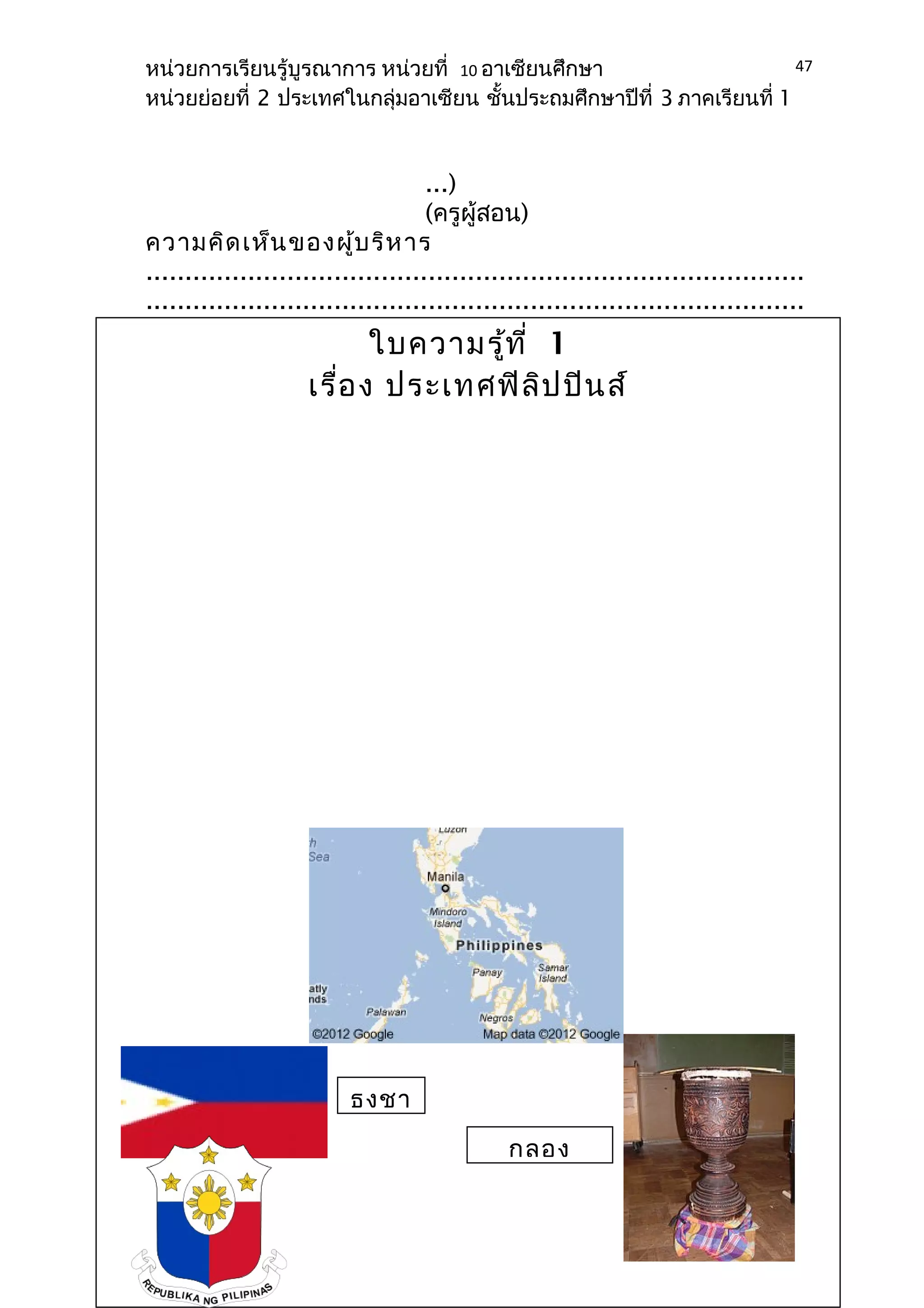 หน่วยการเรียนรู้บูรณาการ หน่วยที่ 10 อาเซียนศึกษา 
หน่วยย่อยที่ 2 ประเทศในกลุ่มอาเซียน ชั้นประถมศึกษาปีที่ 3 ภาคเรียนที่ 1 
...) 
(ครูผู้สอน) 
ความคิดเห็นของผู้บริหาร 
.................................................................................... 
.................................................................................... 
.................................................................................... 
.................................................................................... 
.................................................................................... 
.................................................................. 
(ลงชื่อ)................................ 
..................................... 
(......................................... 
...........) 
(ผู้บริหาร 
สถานศึกษา) 
47 
ใบความรู้ที่ 1 
เรื่อง ประเทศฟิลิปปินส์ 
ธงชา 
กลอง 
 