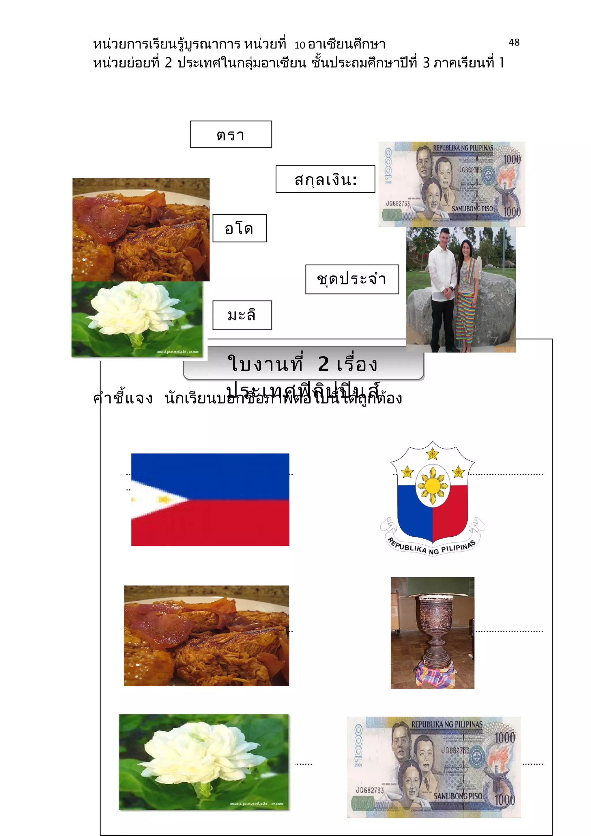 หน่วยการเรียนรู้บูรณาการ หน่วยที่ 10 อาเซียนศึกษา 
หน่วยย่อยที่ 2 ประเทศในกลุ่มอาเซียน ชั้นประถมศึกษาปีที่ 3 ภาคเรียนที่ 1 
สกุลเงิน: 
เงินเปโซ 
ชุดประจำา 
ชาติ 
ตรา 
สัญลักษ 
อโด 
โบ้ 
มะลิ 
ใบงานที่ 2 เรื่อง 
ประเทศฟิลิปปินส์ 
คำาชี้แจง นักเรียนบอกชื่อภาพต่อไปนี้ได้ถูกต้อง 
48 
............................................................. ....................................................... 
......... 
............................................................. ....................................................... 
............ 
.................................................................... .................................................... 
................. 
 