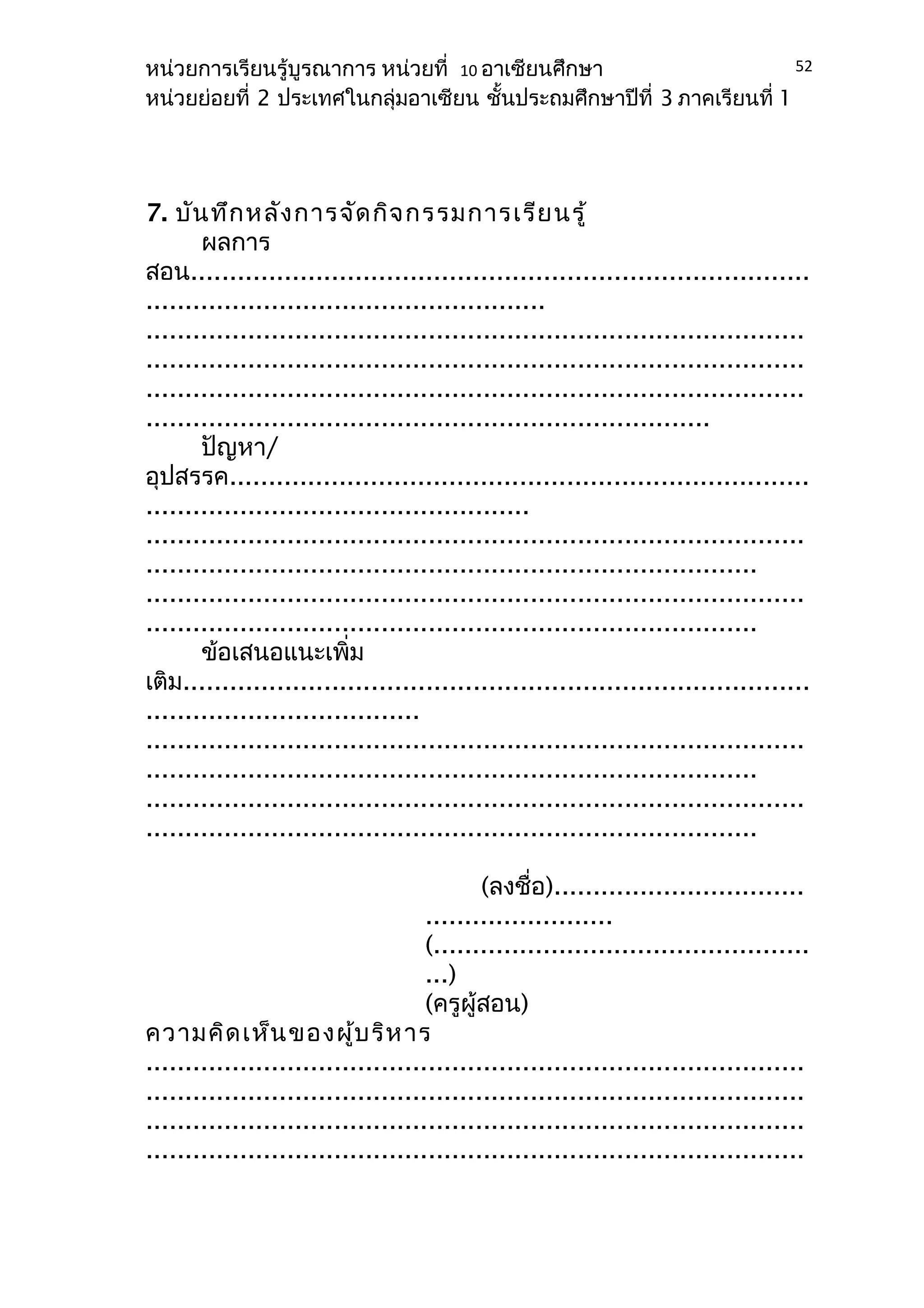 หน่วยการเรียนรู้บูรณาการ หน่วยที่ 10 อาเซียนศึกษา 
หน่วยย่อยที่ 2 ประเทศในกลุ่มอาเซียน ชั้นประถมศึกษาปีที่ 3 ภาคเรียนที่ 1 
7. บันทึกหลังการจัดกิจกรรมการเรียนรู้ 
ผลการ 
52 
สอน............................................................................... 
................................................... 
.................................................................................... 
.................................................................................... 
.................................................................................... 
........................................................................ 
ปัญหา/ 
อุปสรรค.......................................................................... 
................................................. 
.................................................................................... 
.............................................................................. 
.................................................................................... 
.............................................................................. 
ข้อเสนอแนะเพิ่ม 
เติม................................................................................ 
................................... 
.................................................................................... 
.............................................................................. 
.................................................................................... 
.............................................................................. 
(ลงชื่อ)................................ 
........................ 
(................................................ 
...) 
(ครูผู้สอน) 
ความคิดเห็นของผู้บริหาร 
.................................................................................... 
.................................................................................... 
.................................................................................... 
.................................................................................... 
 