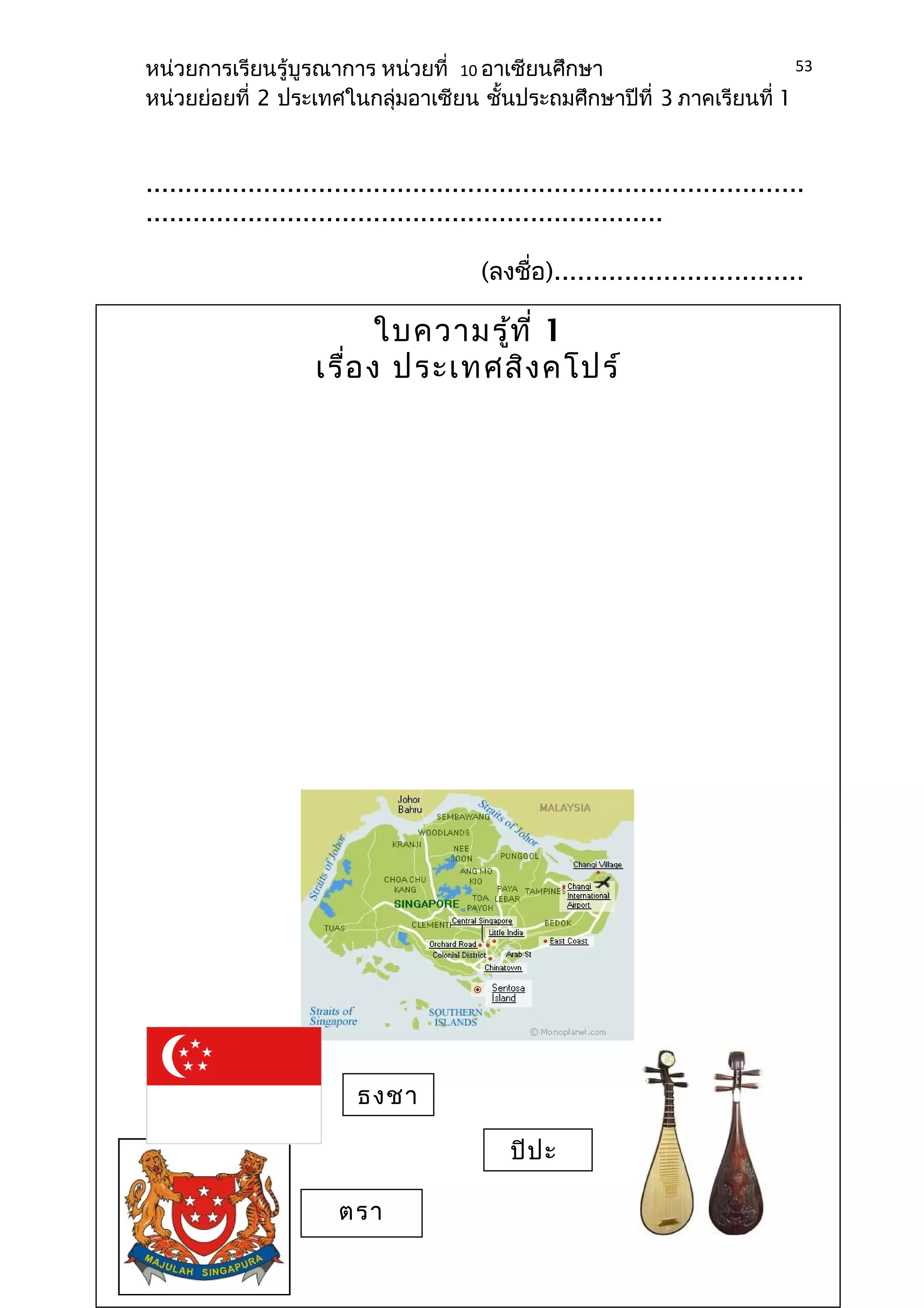 หน่วยการเรียนรู้บูรณาการ หน่วยที่ 10 อาเซียนศึกษา 
หน่วยย่อยที่ 2 ประเทศในกลุ่มอาเซียน ชั้นประถมศึกษาปีที่ 3 ภาคเรียนที่ 1 
.................................................................................... 
.................................................................. 
(ลงชื่อ)................................ 
..................................... 
(........................................ 
............) 
(ผู้บริหาร 
สถานศึกษา) 
53 
ใบความรู้ที่ 1 
เรื่อง ประเทศสิงคโปร์ 
ธงชา 
ติ 
ตรา 
สัญลักษ 
ปิปะ 
 
