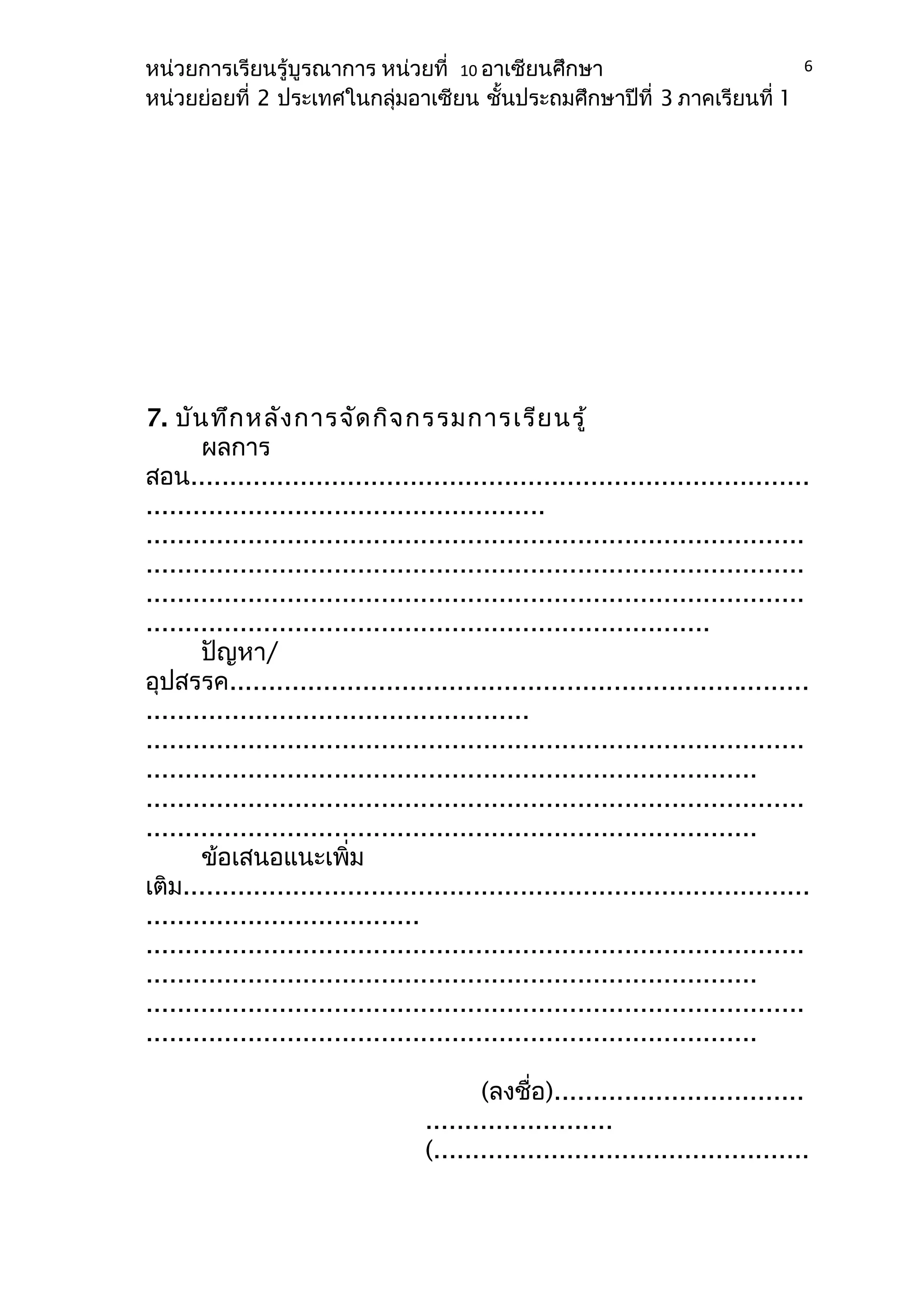 หน่วยการเรียนรู้บูรณาการ หน่วยที่ 10 อาเซียนศึกษา 
หน่วยย่อยที่ 2 ประเทศในกลุ่มอาเซียน ชั้นประถมศึกษาปีที่ 3 ภาคเรียนที่ 1 
7. บันทึกหลังการจัดกิจกรรมการเรียนรู้ 
ผลการ 
6 
สอน............................................................................... 
................................................... 
.................................................................................... 
.................................................................................... 
.................................................................................... 
........................................................................ 
ปัญหา/ 
อุปสรรค.......................................................................... 
................................................. 
.................................................................................... 
.............................................................................. 
.................................................................................... 
.............................................................................. 
ข้อเสนอแนะเพิ่ม 
เติม................................................................................ 
................................... 
.................................................................................... 
.............................................................................. 
.................................................................................... 
.............................................................................. 
(ลงชื่อ)................................ 
........................ 
(................................................ 
 
