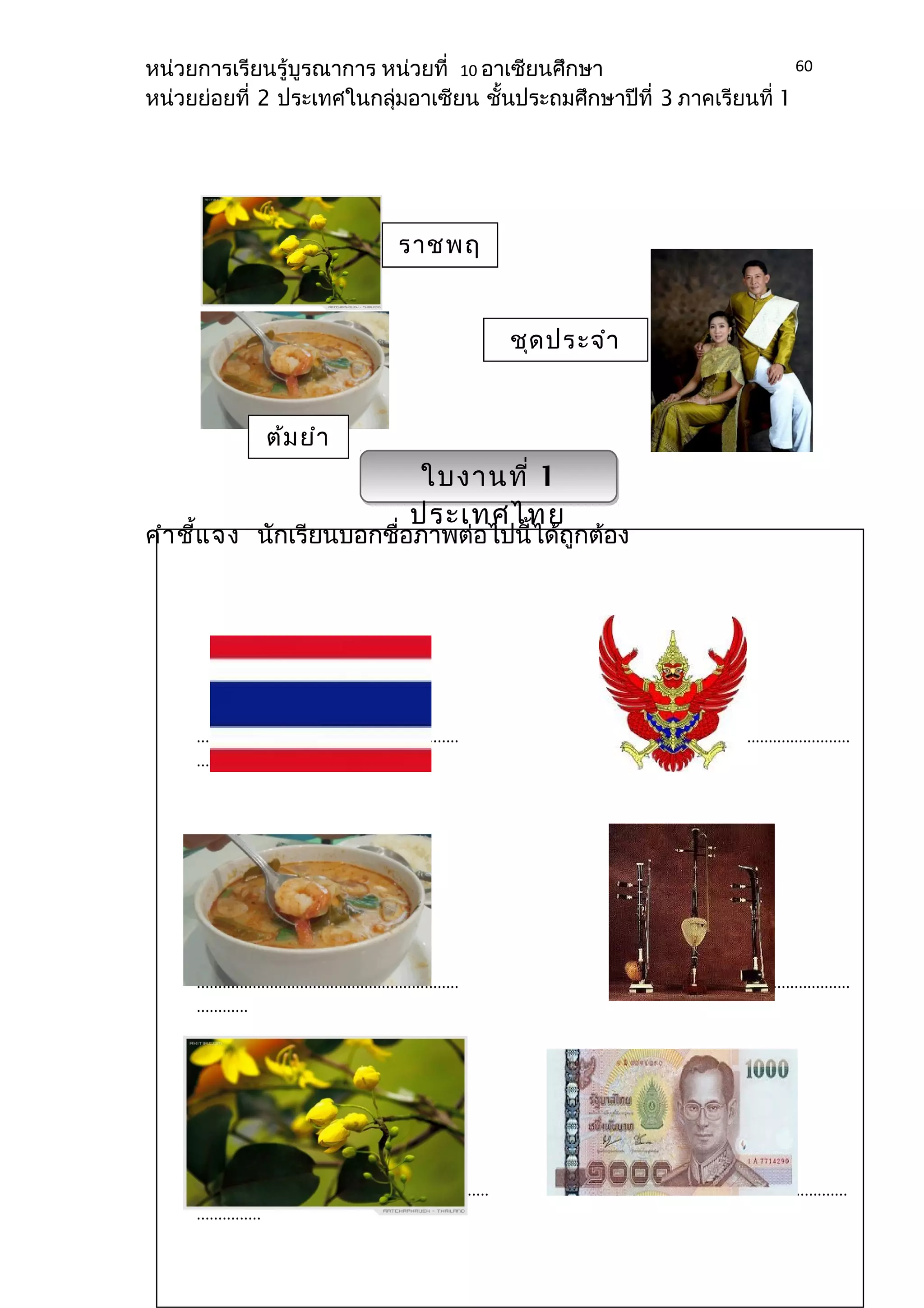 หน่วยการเรียนรู้บูรณาการ หน่วยที่ 10 อาเซียนศึกษา 
หน่วยย่อยที่ 2 ประเทศในกลุ่มอาเซียน ชั้นประถมศึกษาปีที่ 3 ภาคเรียนที่ 1 
ชุดประจำา 
ชาติ 
ราชพฤ 
กษ์ 
ใบงานที่ 1 
ประเทศไทย 
ต้มยำา 
กุ้ง 
คำาชี้แจง นักเรียนบอกชื่อภาพต่อไปนี้ได้ถูกต้อง 
60 
............................................................. ....................................................... 
......... 
............................................................. ....................................................... 
............ 
.................................................................... ...................................................... 
............... 
 