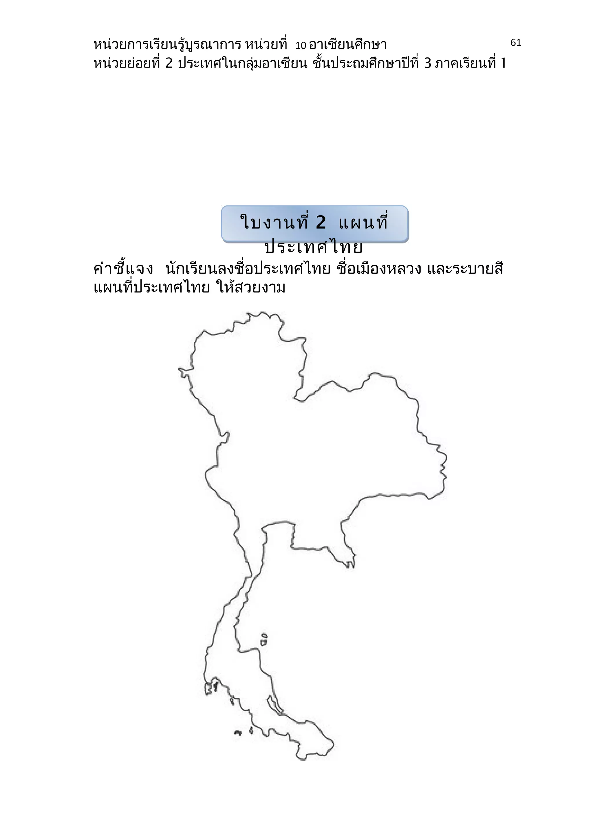 หน่วยการเรียนรู้บูรณาการ หน่วยที่ 10 อาเซียนศึกษา 
หน่วยย่อยที่ 2 ประเทศในกลุ่มอาเซียน ชั้นประถมศึกษาปีที่ 3 ภาคเรียนที่ 1 
คำาชี้แจง นักเรียนลงชื่อประเทศไทย ชื่อเมืองหลวง และระบายสี 
แผนที่ประเทศไทย ให้สวยงาม 
61 
ใบงานที่ 2 แผนที่ 
ประเทศไทย 
 