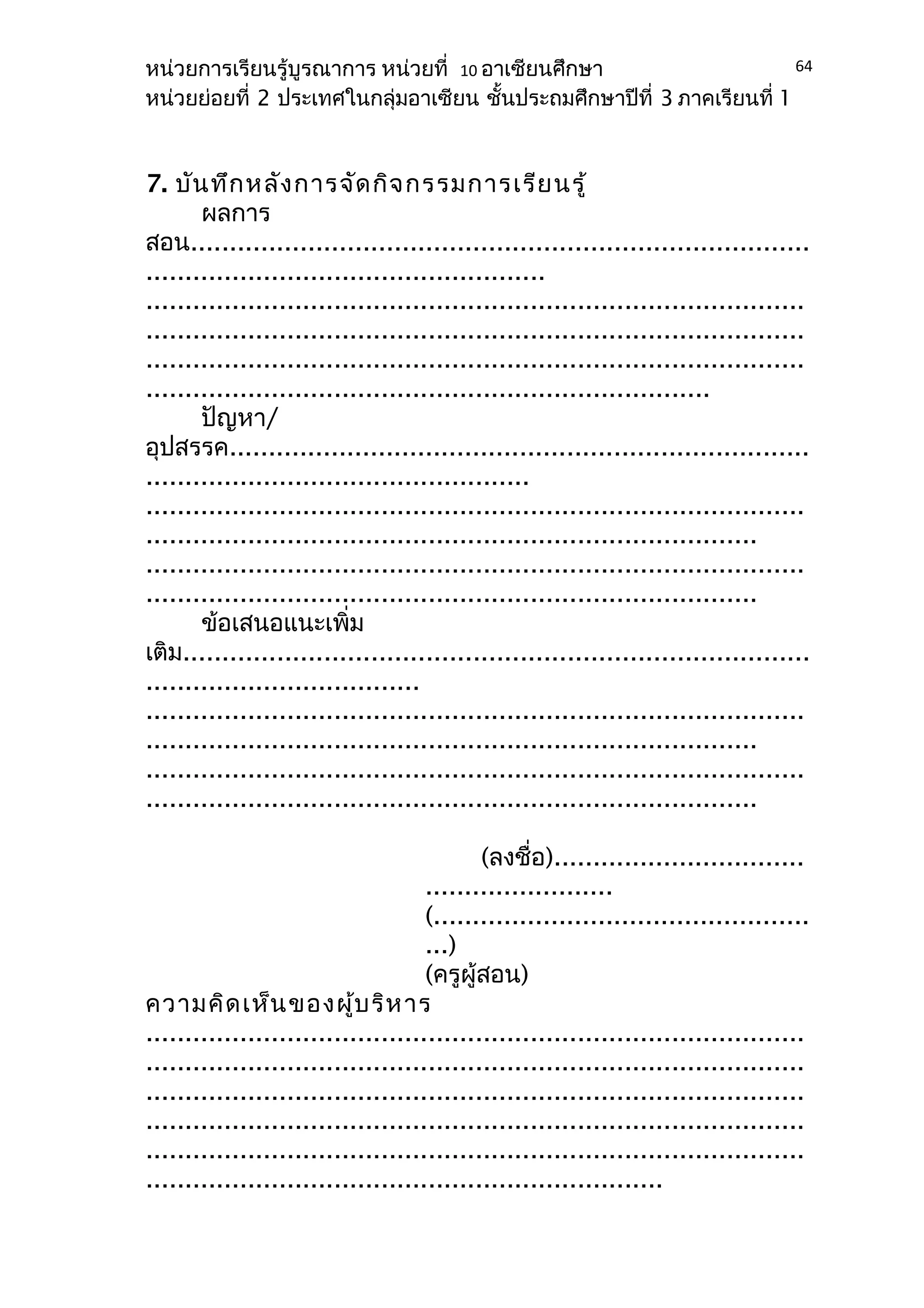 หน่วยการเรียนรู้บูรณาการ หน่วยที่ 10 อาเซียนศึกษา 
หน่วยย่อยที่ 2 ประเทศในกลุ่มอาเซียน ชั้นประถมศึกษาปีที่ 3 ภาคเรียนที่ 1 
7. บันทึกหลังการจัดกิจกรรมการเรียนรู้ 
ผลการ 
64 
สอน............................................................................... 
................................................... 
.................................................................................... 
.................................................................................... 
.................................................................................... 
........................................................................ 
ปัญหา/ 
อุปสรรค.......................................................................... 
................................................. 
.................................................................................... 
.............................................................................. 
.................................................................................... 
.............................................................................. 
ข้อเสนอแนะเพิ่ม 
เติม................................................................................ 
................................... 
.................................................................................... 
.............................................................................. 
.................................................................................... 
.............................................................................. 
(ลงชื่อ)................................ 
........................ 
(................................................ 
...) 
(ครูผู้สอน) 
ความคิดเห็นของผู้บริหาร 
.................................................................................... 
.................................................................................... 
.................................................................................... 
.................................................................................... 
.................................................................................... 
.................................................................. 
 