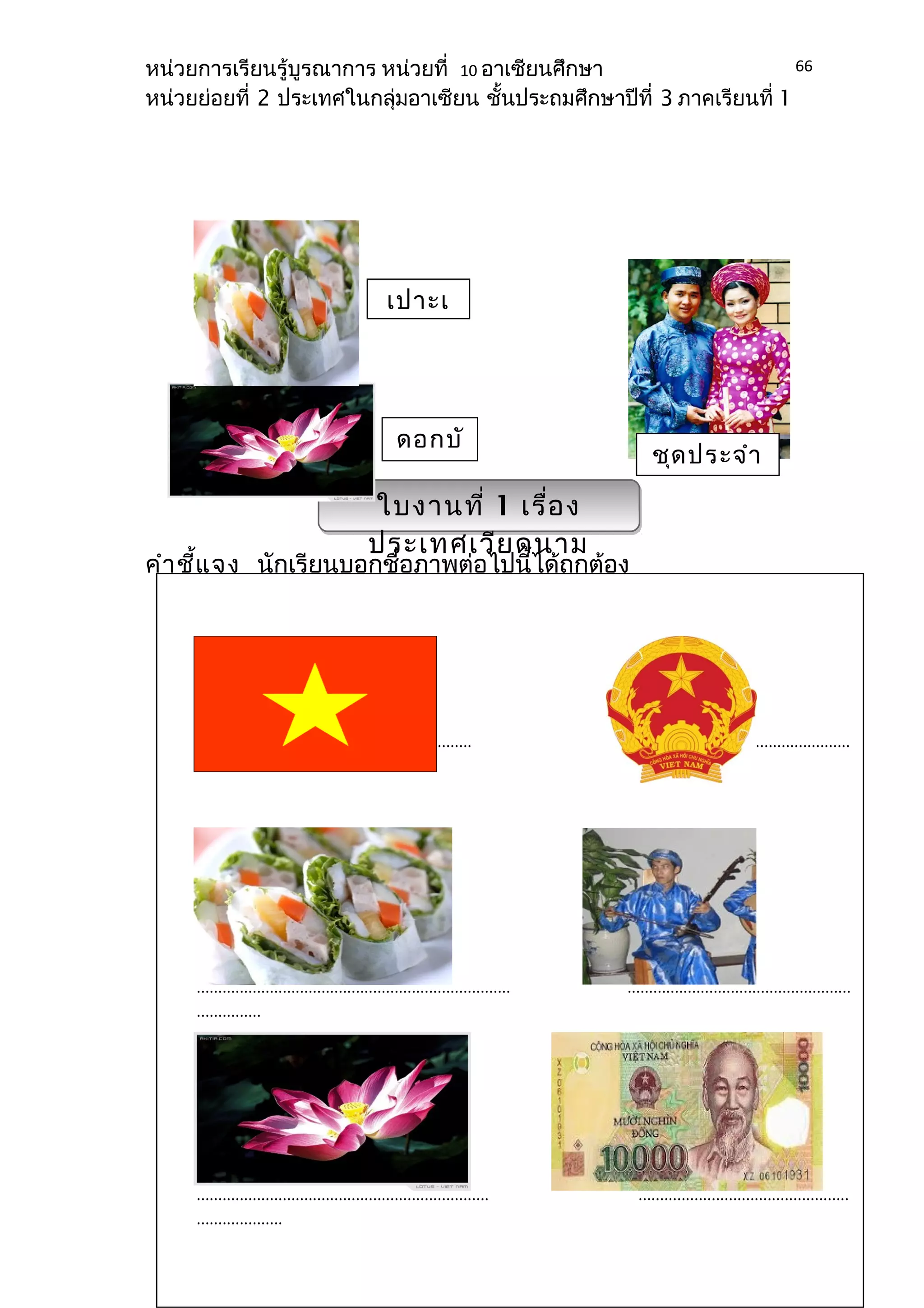 หน่วยการเรียนรู้บูรณาการ หน่วยที่ 10 อาเซียนศึกษา 
หน่วยย่อยที่ 2 ประเทศในกลุ่มอาเซียน ชั้นประถมศึกษาปีที่ 3 ภาคเรียนที่ 1 
เปาะเ 
ดอกบัชุดประจำา 
ว 
คำาชี้แจง นักเรียนบอกชื่อภาพต่อไปนี้ได้ถูกต้อง 
66 
ใบงานที่ 1 เรื่อง 
ประเทศเวียดนาม 
................................................................ ....................................................... 
......... 
......................................................................... .................................................... 
............... 
.................................................................... ................................................. 
.................... 
 