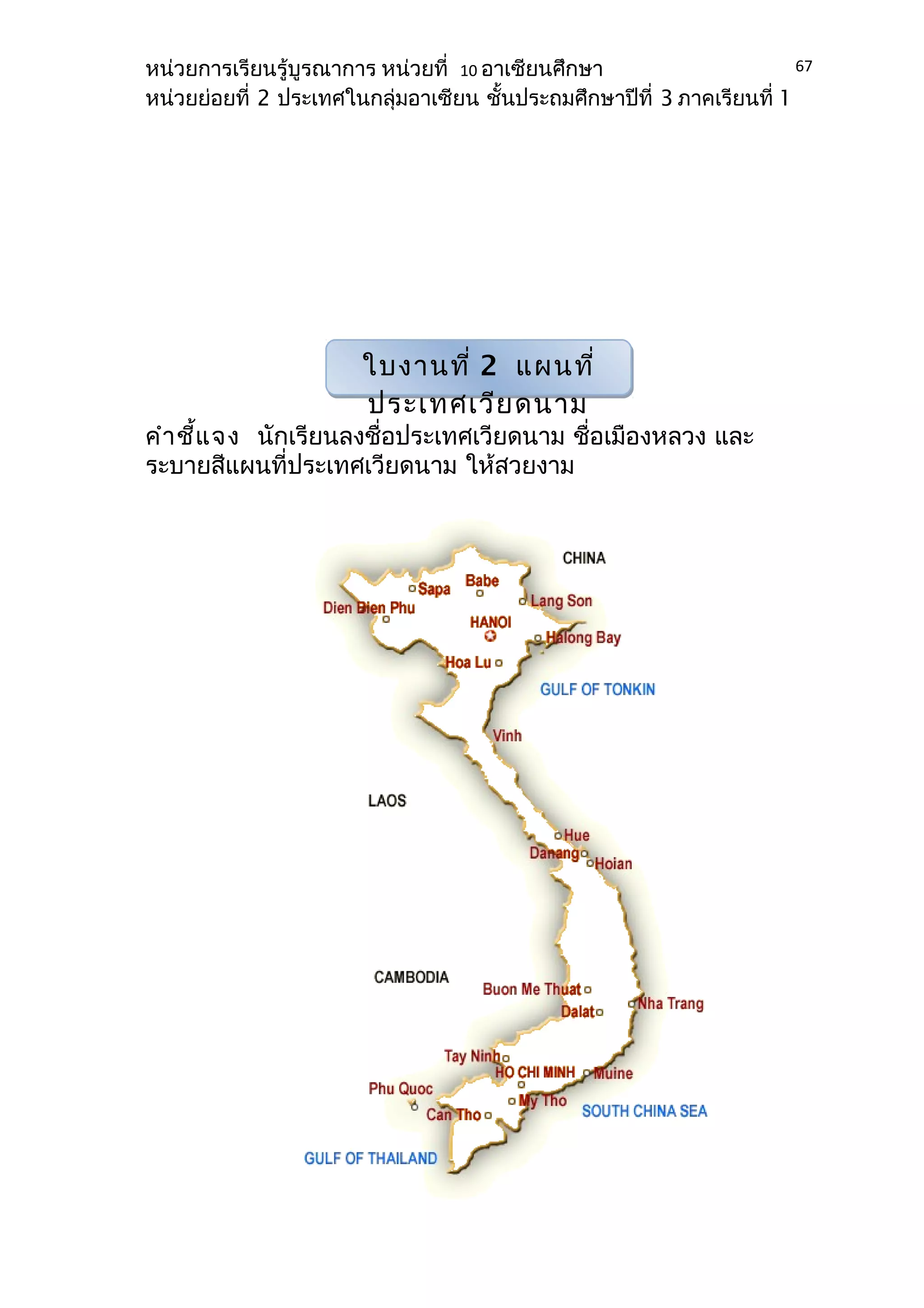 หน่วยการเรียนรู้บูรณาการ หน่วยที่ 10 อาเซียนศึกษา 
หน่วยย่อยที่ 2 ประเทศในกลุ่มอาเซียน ชั้นประถมศึกษาปีที่ 3 ภาคเรียนที่ 1 
คำาชี้แจง นักเรียนลงชื่อประเทศเวียดนาม ชื่อเมืองหลวง และ 
ระบายสีแผนที่ประเทศเวียดนาม ให้สวยงาม 
67 
ใบงานที่ 2 แผนที่ 
ประเทศเวียดนาม 
 