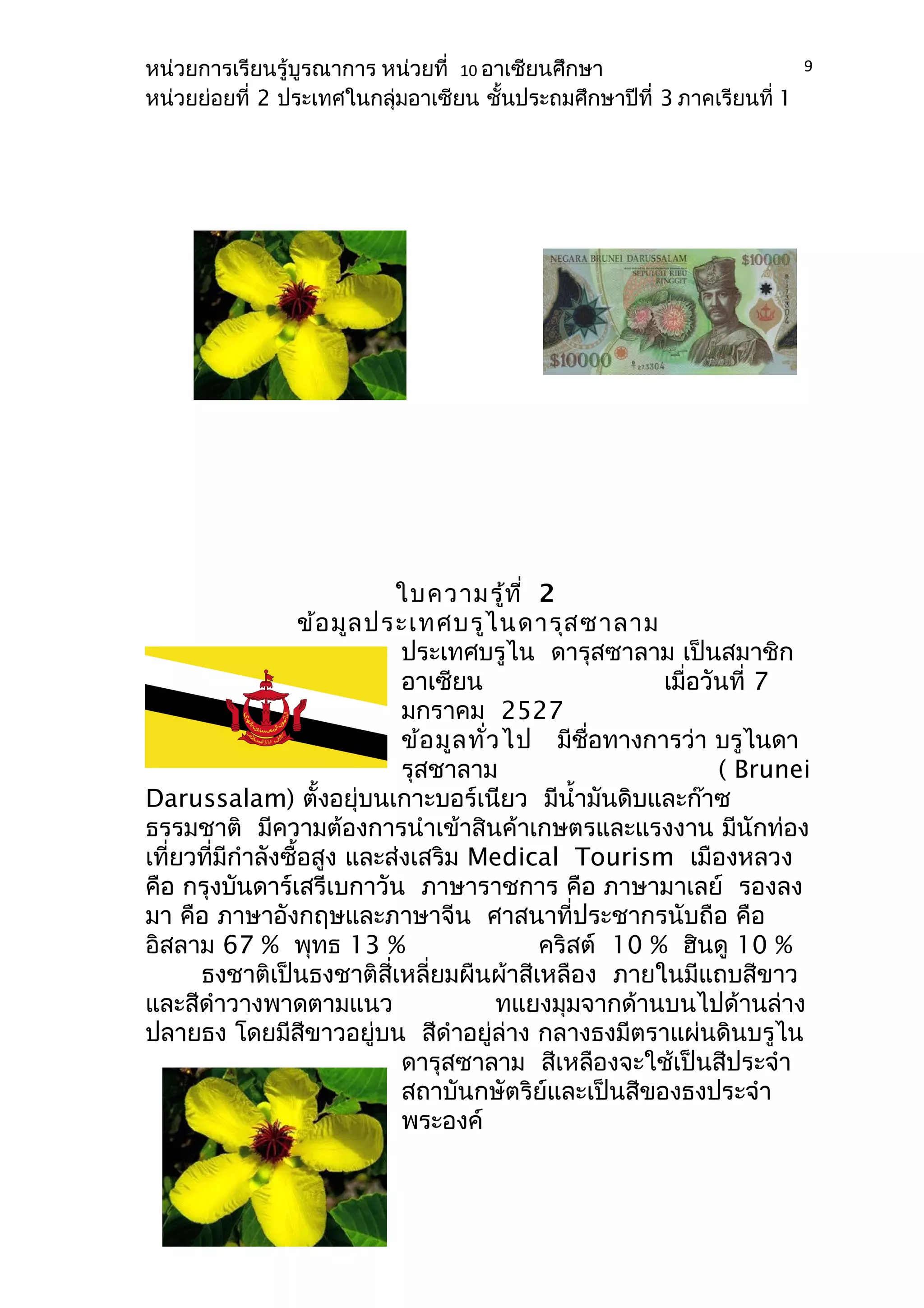 หน่วยการเรียนรู้บูรณาการ หน่วยที่ 10 อาเซียนศึกษา 
หน่วยย่อยที่ 2 ประเทศในกลุ่มอาเซียน ชั้นประถมศึกษาปีที่ 3 ภาคเรียนที่ 1 
ใบความรู้ที่ 2 
ข้อมูลประเทศบรูไนดารุสซาลาม 
ประเทศบรูไน ดารุสซาลาม เป็นสมาชิก 
อาเซียน เมื่อวันที่ 7 
มกราคม 2527 
ข้อมูลทั่วไป มีชื่อทางการว่า บรูไนดา 
รุสชาลาม ( Brunei 
Darussalam) ตั้งอยุ่บนเกาะบอร์เนียว มีนำ้ามันดิบและก๊าซ 
ธรรมชาติ มีความต้องการนำาเข้าสินค้าเกษตรและแรงงาน มีนักท่อง 
เที่ยวที่มีกำาลังซื้อสูง และส่งเสริม Medical Tourism เมืองหลวง 
คือ กรุงบันดาร์เสรีเบกาวัน ภาษาราชการ คือ ภาษามาเลย์ รองลง 
มา คือ ภาษาอังกฤษและภาษาจีน ศาสนาที่ประชากรนับถือ คือ 
อิสลาม 67 % พุทธ 13 % คริสต์ 10 % ฮินดู 10 % 
ธงชาติเป็นธงชาติสี่เหลี่ยมผืนผ้าสีเหลือง ภายในมีแถบสีขาว 
และสีดำาวางพาดตามแนว ทแยงมุมจากด้านบนไปด้านล่าง 
ปลายธง โดยมีสีขาวอยู่บน สีดำาอยู่ล่าง กลางธงมีตราแผ่นดินบรูไน 
ดารุสซาลาม สีเหลืองจะใช้เป็นสีประจำา 
สถาบันกษัตริย์และเป็นสีของธงประจำา 
พระองค์ 
9 
 