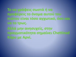Το να γράφεις σωστά ή να 
προφέρεις το όνομα αυτού του 
πιάτου είναι τόσο αγχωτικό, όσο και 
να το τρως. 
Αλλά μην ανησυχείς, στην 
πραγματικότητα σημαίνει Chettinad 
Κάρυ με Αρνί. 
 