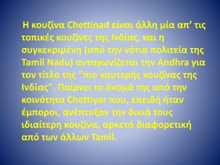 Η κουζίνα Chettinad είναι άλλη μία απ’ τις 
τοπικές κουζίνες της Ινδίας, και η 
συγκεκριμένη (από την νότια πολιτεία της 
Tamil Nadu) ανταγωνίζεται την Andhra για 
τον τίτλο της "πιο καυτερής κουζίνας της 
Ινδίας". Παίρνει το όνομά της από την 
κοινότητα Chettiyar που, επειδή ήταν 
έμποροι, ανέπτυξαν την δικιά τους 
ιδιαίτερη κουζίνα, αρκετά διαφορετική 
από των άλλων Tamil. 
 