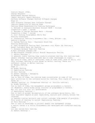 Control Board� (CCB).
Change Requests
Enhancement Missed Defects
Impact Analysis Impact Analysis
Perform Software Changes Perform Software changes
Page 16
Test Software Changes Test Software Changes
Improve Capability of Testing Team
Testing Phase Responsibility Testing Techniques
1. Reviews in Analysis Business Analyst Walk - through
Inspection & peer - review
2. Reviews in Design Designer Walk - through
Inspection & Peer - review
3. Unit Testing Programmers White Box
Testing techniques
4. Integration Testing Programmers Top - Down, Bottom - up,
Hybrid & System
5. System Testing Test - Engineers Black Box
Testing Techniques
6. User Acceptance Testing Real Customers (or) Alpha (á) Testing &
Model Customers Beta (â) Testing
7. Release Release Team Port Testing
8.Test Software Changes CCB
In Maintenance (Change Control Board) Regression Testing
7. Ad-hoc Testing: -
In general, every testing team conducts planned testing, but testing team
adopts informal testing sometimes due to some challenges or risks.
Eg: Lack of time, lack of resources, lack of team size, lack of skill, etc.
This informal testing is also known as Ad-hoc testing. There are
different styles in Ad-hoc testing.
a) Monkey Testing
Page 17
b) Buddy Testing
c) Exploratory Testing
d) Pair Testing
e) Defect Seeding / Debugging
a) Monkey Testing: -
Due to lack of time, the testing team concentrates on some of the
main activities in the software build for testing. This style of testing is
known as
�Monkey testing� or �Chimpanzee testing� or �Gorilla testing�.
b) Buddy Testing: -
Due to lack of time, the management groups programmers & testers
as �Buddies�. Every buddy group consists of programmers & testers.
Eg: 1:1 (or) 2:1 (or) 3:1 (preferable)
c) Exploratory Testing: -
Due to lack of proper documentation of the software being built, the
test engineers depend on past experience, discuss with others, browse the
Internet
or Operate similar projects and contact customer side people if possible.
This style of testing is called �Exploratory Testing�.
d) Pair Testing: -
Due to lack of knowledge on project domain the management groups
a senior tester & a Junior Programmers are developed and conducted testing,
these
all are called Pair testing.
e) Defect Sending: -
 