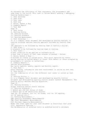 To estimate the efficiency of test engineers, the programmers add
some bugs to the build. This task is called defect seeding / debugging.
Testing Terminology: -
1. Test Strategy
2. Test Plan
3. Test Case
4. Test Log
5. Error, Defect & Bug
6. Summary Report
7. Test Bed
Page 18
8. Test Suite
9. Testing Policy
10. Testing Process
11. Testing Standard
12. Testing Measurement
1. Test Strategy: -
It is a Company level document and developed by Quality Analyst. A
testing strategy defines Testing approach followed by testing team
(or)
(An approach to be followed by testing team in testing a build).
2. Test Plan: -
A schedule to be followed by testing team in testing.
3. Test Case: -
A test condition to be applied on software build.
4.Test Log: A result of test case interms of passed / failed.
5. Error, Defect & Bug: -
A mistake in coding is called error. This error detected by tester
during testing is called defect or issue. This defect or issue accepted by
programmers to resolve is called bug.
6. Summary Report: -
Defines work progress
Eg: Daily reports, weekly reports and Monthly report.
7. Test Bed: -
Total Testing, information and test environment is called as test bed.
8. Test Suite: -
All the combination of all the different test cases is called as test
suite.
9. Testing Policy: -
It is a Company level Document and developed by Quality Control
Document and developed by quality control people (almost Management). The
testing policy defines Testing Objective.
Page 19
10. Testing Process: -
Proper Planning before starts testing
11. Testing standard: -
1 defect per 250 LOC (Lines of Code)
1 defect per 10 FP (Functional Points)
(Eg: No. Of Screens, (or) no. Of forms, (or) no. Of reports,
no. Of queries etc.)
12. Testing Measurement: -
QAM (Quality Assessment Measurements)
TMM (Test Management Measurements)
PCM (Process Capacity Measurements)
NOTE: The other name for test case document is functional test plan
VIII. Regression Testing: -
The Re-Execution of selected tests on modified build to estimate
 