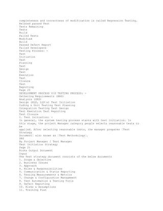 completeness and correctness of modification is called Regression Testing.
Related passed Test
Tests Remaining
Tests
Build
Failed Tests
Modified
Build
Passed Defect Report
Failed Developers
Testing Process: -
Test
Initiation
Test
Planning
Test
Design
Test
Execution
Test
Closure
Test
Reporting
Page 20
DEVELOPMENT PROCESS V/S TESTING PROCESS: -
Gathering Requirements (BRS)
Analysis (SRS)
Design (HLD, LLD�s) Test Initiation
Coding & Unit Testing Test Planning
Integration Testing Test Design
Test Execution Test Reporting
Test Closure
I. Test Initiation: -
In general, the system testing process starts with test initiation. In
this stage, the project Manager category people selects reasonable tests to
be
applied. After selecting reasonable tests, the manager prepares �Test
Strategy
Document� also known as �Test Methodology�.
SRS
By Project Manager / Test Manager
Test Initiation Strategy
Page 21
Risks Output Document
Input
The Test strategy document consists of the below documents
1. Scope & Objective
2. Business Issues
3. Approach
4. Roles & Responsibilities
5. Communication & Status Reporting
6. Testing Measurements & Metrics
7. Change & Configuration Management
8. Test Automation & Testing Tools
9. Defect Reporting
10. Risks & Assumptions
11. Training Plan
 