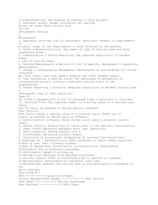 1.Scope/Objective: The Purpose of testing in this project.
2. Business Issues: Budget allocation for testing.
As per US norms 100%‰ Project Cost
64% 36%
Development Testing
&
Maintenance
3. Approach: Selected list of reasonable tests with respect to requirements
in
project, scope of the requirements & risks involved in the project.
4. Roles & Responsibilities: The names of jobs in testing team and their
responsibilities.
5. Communication & Status Reporting: The required negotiation in between
every
2 jobs in testing team.
6. Testing Measurements & Metrics: A list of quality, Management & capability
measurements.
7. Change & Configuration Management: Maintenance of deliverables for future
reference.
Eg: Test cases, test Log, defect Reports and other summary report.
8. Test Automation & Testing Tools: The importance of Automation in
corresponding project testing & available testing tools in the
organization.
9. Defect Reporting & Tracking: Required negotiation in between testing team
&
Development team in test reporting.
Page 22
10. Risks & Assumptions: A list of analyzed risks & solutions to overcome.
11. Training Plan: The required number of training issue or a testing topic
there
are 15 topics as maximum to define quality software.
Test Factors:
Test factor means a testing issue or a testing topic. There are 15
topics as maximum to define quality software.
1. Authorization: software, which allows valid users & prevents invalid
users.
2. Access Control: Authorities of valid users to use specific functionality
3. Audit Trail: Maintains metadata about user operations.
4. Data Integrity: Taking correct size &
5. Correctness: Returning correct outputs
6. Continuity of processing: integration of internal functionalities.
7.Coupling: Co � Existence with other softwares to share common resources
8.Ease of use: User- friendly screens
9.Ease of Operations: Installation, un-installation, downloading
10.Portable: Run on different platforms.
11.Performance: Speed of processing
12.Reliability: Recovery from abnormal situations
13.Service levels: Order of functionalities to service to customer
14.Maintainable: Serviceable to customers� long time.
15.Methodology: Whether the testing team is following Quality standards or
not
while testing.
Case Study # 1
CEO -------------‰ Quality Software
Project Manager/Test Manger -------------‰ Test Factors
Test Lead -------------‰ Testing Techniques
Test Engineer -------------‰ Test Cases
 