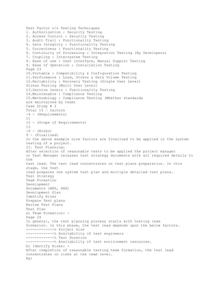 Test Factor v/s Testing Techniques
1. Authorization : Security Testing
2. Access Control : Security Testing
3. Audit Trail : Functionality Testing
4. Data Integrity : Functionality Testing
5. Correctness : Functionality Testing
6. Continuity of Processing : Integration Testing (By Developers)
7. Coupling : Intersystem Testing
8. Ease of use : User interface, Manual Support Testing
9. Ease of Operation : Installation Testing
Page 23
10.Portable : Compatibility & Configuration Testing
11.Performance : Load, Stress & Data Volume Testing
12.Reliability : Recovery Testing (Single User Level)
Stress Testing (Multi User Level)
13.Service levels : Functionality Testing
14.Maintenable : Compliance Testing
15.Methodology : Compliance Testing (Whether standards
are maintained by team)
Case Study # 2
Total 15 � factors
-4 - (Requirements)
11
+2 - (Scope of Requirements)
13
-4 - (Risks)
9 - (Finalized)
In the above example nine factors are finalized to be applied in the system
testing of a project.
II. Test Planning:
After selection of reasonable tests to be applied the project manager
or Test Manager releases test strategy documents with all required details to
the
test lead. The test lead concentrates on test plans preparation. In this
stage, the test
lead prepares one system test plan and multiple detailed test plans.
Test Strategy
Team Formation
Development
Documents (BRS, SRS)
Development Plan
Identify Risks
Prepare Test plans
Review Test Plans
Test Plan
a) Team Formation: -
Page 24
In general, the test planning process starts with testing team
formation. In this phase, the test lead depends upon the below factors.
-------------‰ Project Size
-------------‰ Availability of test engineers
-------------‰ Test Duration
-------------‰ Availability of test environment resources.
b) Identify Risks: -
After completion of reasonable testing team formation, the test lead
concentrates on risks at the team level.
Eg:
 