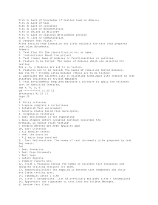 Risk 1: Lack of knowledge of testing team on domain.
Risk 2: Lack of time
Risk 3: Lack of resources
Risk 4: Lack of documentation
Risk 5: Delays in delivery
Risk 6: Lack of rigorous development process
Risk 7: lack of Communication
c) Prepare Test Plans: -
After testing team formation and risks analysis the test lead prepares
test plan documents.
Format:
1. Test Plan ID: The identification no. or name.
2. Instructions: About the project
3. Test Items: Name of modules or functionalities or services.
4. Feature to be tested: The names of modules which are selected for
testing
Eg: a, b, c Modules are all to be tested.
5. Features not to be tested: The names of remaining tested modules.
Eg: V1‰ V2 = V1+Some extra modules (These are to be tested)
6. Approach: The selected list of selecting techniques with respect to test
Strategy (selected by Project Manager)
7. Test Environment: Required Hardware & Software to apply the selected
test on specified features.
Eg: a, b, c, d
cd ----------‰ UI ST CI
(Features) MI LT CI
Page 25
FI
8. Entry criteria:
‰ Prepare complete & correctness
‰ Establish Test environment
‰ Receive stable build from developers.
9. Suspension criteria:
‰ Test environment is nor supporting
‰ Show stopper defect occurred (without resolving the
problem, we cannot start testing)
‰ Pending defects are more (Quality gap)
10. Exit Criteria:
‰ All modules tested
‰ Meet the duration
‰ All major bugs resolved
11. Test Deliverables: The names of test documents to be prepared by test
Engineers.
Eg:
‰ Test Scenarios
‰ Test Case Documents
‰ Test logs
‰ Defect Reports
‰ Summary reports etc.
12. Staff & Training needs: The names of selected test engineers and
required training sessions for them.
13. Responsibilities: The mapping in between test engineers and their
available testing area.
14. Schedule: Dates & Time
15. Risks & Assumptions: List of previously analyzed risks & assumptions
16. Approvals: The signature of test lead and Project Manager.
d) Review Test Plan:
 