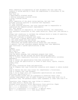 After completion of preparation of test documents the test lead (TL)
conducts a review meeting to check the completeness & correctness of the
documents.
Test Plan (1)
‰ Requirements oriented review
‰ Testing techniques oriented review
‰ Risks oriented review
Page 26
After completion of the above review meeting, the test lead
provides training sessions to selected test engineers.
II. Test Training: -
In these training sessions, the total testing team is responsible to
understand the complete project requirements.
III. Test Design:
After completion of required no. of training sessions, the responsible
test engineers concentrate on test cases selection. Every test case defines a
unit
unique test conditions to validate the software build in terms of usability,
functional, non-functional aspects.
These are 3 methods to prepare test cases
1. Functional & System specification based test case design
2. Use cases based test case design
3. Application/Prototype based test case design.
1. Functional and System specification based test case design:
In general, the test engineers prepare maximum test case depending
upon functional & system specifications in SRS.
BRS
Prepare
SRS Test Cases
HLD & LLD�s
Coding (Build) - AUT
From the above diagram, test engineers prepare test cases
depending upon the SRS through the below mentioned approach
Step 1: Collect responsible functional & system specification including
dependents
Step 2: Select one specification from that collected list.
Step 3: Study the specification in terms of base state, inputs, outputs,
normal flow,
Page 27
end state, alternative flows and executions.
Step 4: Prepare test case titles/test scenarios with respect to above studied
info.
Step 5: Review the test case titles for completeness & Correctness.
Step 6: Prepare test case document.
Step 7: Go to Step2 until all responsible specifications are studied.
Functional Specification 1: -
A login process allows user ID & password to authorize users. From
customer requirements user ID takes 9-numarics in lower case from 4 to 16
characters long. The password object takes alphabets in lower case from 4 to
8
characters long. Prepare test case titles or scenario.
Test Case Title 1: Verify user ID
Boundary Value Analysis (Size) Equivalence Class partition (Type)
Min-1 ----- 3 Characters -------Fail Valid Invalid
Min ------- 4 Characters -------Pass a - z A - Z
Min+1---- 5 Characters -------Pass 0 � 9 Special Chars.
Max-1 ---15 Characters ------ Pass Blank field.
 