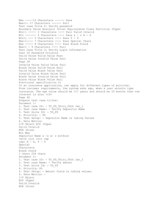 Max -----16 Characters ------ Pass
Max+1- 17 Characters ------ Fail
Test case Title 2: Verify password
Boundary Value Analysis (Size) Equivalence Class Partition (Type)
Min-1 ----- 3 Characters ---- Fail Valid Invalid
Min ------- 4 Characters ---- Pass a � z A - Z
Min+1 --- 5 Characters ---- Pass 0 - 9
Max-1---- 7 Characters ---- Pass Special Chars
Max ----- 8 Characters ---- Pass Blank Field
Max+1 � 9 Characters ---- Fail
Test Case Title 3: Verify Login Information
User ID Password Criteria
Valid Value Valid Value Pass
Valid Value Invalid Value Fail
Page 28
Invalid Value Valid Value Fail
Blank Value Valid Value Fail
Valid Value Blank Value Fail
Invalid Value Blank Value Fail
Blank Value Invalid Value Fail
Blank Value Blank Value Fail
Functional specification 2:
In an insurance application, can apply for different types of policies.
From customer requirements, the system asks age, when a user selects type
insurance. The age value should be >17 years and should be 10 months then the
interest is also >10%
Page 40
Prepare test case titles:
Document 1:
1. Test case ID: - TC_FD_Thiru_06th Jan_1
2. Test case Name: - Verify Depositor Name
3. Test Suite ID: - TS_FD
4. Priority: - P0
5. Test Setup: - Depositor Name is taking Values
6. Data Matrix:
I/P Object ECP (Type)
Valid Invalid
BVA (Size)
Min Max
Depositor Name a �z a� z without
(with init init cap
cap) A � Z, 0 � 9
Special
Characters
Blank field
1 chars 256 chars
Document 2:
1. Test case ID: - TC_FD_Thiru_06th Jan_2
2. Test case Name: - Verify amount
3. Test Suite Id: - TS_FD
4. Priority: P0
5. Test Setup: - Amount field is taking values.
6. Data Matrix: -
I/P Object
ECP (Type)
Valid Invalid
BVA (Size)
 