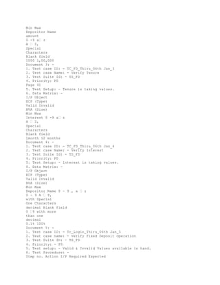 Min Max
Depositor Name
amount
0 -9 a� z
A � Z,
Special
Characters
Blank field
1500 1,00,000
Document 3: -
1. Test case ID: - TC_FD_Thiru_06th Jan_3
2. Test case Name: - Verify Tenure
3. Test Suite Id: - TS_FD
4. Priority: P0
Page 41
5. Test Setup: - Tenure is taking values.
6. Data Matrix: -
I/P Object
ECP (Type)
Valid Invalid
BVA (Size)
Min Max
Interest 0 -9 a� z
A � Z,
Special
Characters
Blank field
1month 12 months
Document 4: -
1. Test case ID: - TC_FD_Thiru_06th Jan_4
2. Test case Name: - Verify Interest
3. Test Suite Id: - TS_FD
4. Priority: P0
5. Test Setup: - Interest is taking values.
6. Data Matrix: -
I/P Object
ECP (Type)
Valid Invalid
BVA (Size)
Min Max
Depositor Name 0 - 9 , a � z
0 - 9 A � Z,
with Special
One Characters
decimal Blank field
0 �9 with more
than one
decimal
0.1% 100%
Document 5: -
1. Test case ID: - Tc_Login_Thiru_06th Jan_5
2. Teat case name: - Verify Fixed Deposit Operation
3. Test Suite ID: - TS_FD
4. Priority: - P0
5. Test setup: - Valid & Invalid Values available in hand.
6. Test Procedure: -
Step no. Action I/P Required Expected
 