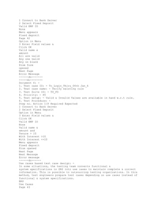1 Connect to Bank Server
2 Select Fixed Deposit
Valid EMP ID
None
Menu appears
Fixed deposit
Page 42
Option in Menu
3 Enter Field values &
Click OK
Valid name &
amount
All are valid
Any one valid
Any on blank
From form
opened
Next Page
Error Message
------do-------
-----do--------
Document 6: -
1. Test case ID: - Tc_Login_Thiru_06th Jan_6
2. Teat case name: - Verify existing rule
3. Test Suite ID: - TS_FD
4. Priority: - P0
5. Test setup: - Valid & Invalid Values are available in hand w.r.t rule.
6. Test Procedure: -
Step no. Action I/P Required Expected
1 Connect to Bank Server
2 Select Fixed Deposit
Option in Menu
3 Enter Field values &
Click OK
Valid EMP ID
None
Valid name &
amount and
Tenure > 10
With Interest >10
With Interest <=10
Menu appears
Fixed deposit
From opened
Next Page
Next Message
Error message
------do------
Use cases based test case design: -
In some situations, the testing team converts functional &
system specifications in SRS into use cases to maintain complete & correct
information. This is possible to outsourcing testing organizations. In this
method, test engineers prepare test cases depending on use cases instead of
functional & system specifications.
BRS
Use Cases
Page 43
 