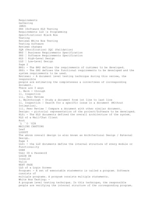 Requirements
Gathering
(BRS)
SRS (Software HLD Testing
Requirements LLD �s Programming
Specifications) Black Box
Testing
Reviews White Box Testing
Testing Software
Reviews changes
SQA (Verification) SQC (Validation)
BRS � Business Requirements Specification
SRS � Software Requirements Specification
HLD � High-Level Design
LLD � Low-Level Design
Page 2
BRS: - The BRS defines the requirements of customer to be developed.
SRS: - The SRS defines the functional requirements to be developed and the
system requirements to be used.
Reviews: - A document level testing technique during this review, the
responsible
people are estimating the completeness & correctness of corresponding
document.
There are 3 ways
i. Walk - through
ii. Inspection
iii. Peer Review
i. Walkthrough - Study a document from 1st line to last line
ii. Inspection � Search for a specific issue in a document (Without
Intimation).
iii. Peer Review � Compare a document with other similar document.
Design: - pictorial representation of the project/Software to be developed.
HLD: - The HLD documents defined the overall architecture of the system.
HLD of a Mail/Chat Client
Root
`L ``O `GIN
MAILING CHATTING
Leaf
LOGOUT
The above overall design is also known as Architectural Design / External
Design.
Page 3
LLD: - the LLD documents define the internal structure of every module or
Functionality
USER
User ID & Password
LOGIN DB
Invalid
Valid
NEXT PAGE
LLD of a Login Screen
Program: - A set of executable statements is called a program. Software
consists of
multiple programs. A program consists multiple statements.
White Box Testing: -
A program level testing technique. In this technique, the responsible
people are verifying the internal structure of the corresponding program.
 