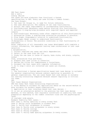 SRS Test Cases
HLD & LLD�s
Coding (Build)
Use cases are more elaborate than functional & System
specifications in SRS. Every use case follows a common format.
Use Case Format:
1. Use case Id: Unique no. or name for future reference.
2. Use case description: The summary of use case functionality
3. Actors: The input requirements of corresponding functionality
4. Pre-Conditions: Necessary tasks before starting this functionality
5. Actions: A step-by-step procedure with required inputs and expected
outputs
6. Post-Conditions: Necessary tasks after completion of this functionality
7. Alternative flows: a step-by-step alternative procedure if possible.
8. Flow Graph: Diagrammatic notation to understand functionality.
9. Prototype: Model screen to understand functionality
10.Exceptions or Rules: The possible conditions in that functionality if
available.
After completion of all reasonable use cases development with complete &
correct information, the separate testing team concentrates on test case
selection
& documentation.
1. Collect required use cases and their dependencies.
2. Select on use case from the list
3. Study the use case in terms of inputs, base state, end state, outputs,
normal
flow, alternative flow and Rules.
4. Prepare test vase titles or scenarios.
5. Review the titles for completeness & correctness.
6. Document the test cases with complete information.
7. Go to step 2 until all collected use cases are studied.
NOTE:
Page 44
1. The functional & System specification based test case design is suitable
for general organizations because subject exploring is possible in
general organizations. The use cases based test case design is suitable
for testing outsourcing companies because subject exploring is critical
for them.
SRS
Test Cases General Organizations
SRS Use Cases Test Cases Outsourcing Organizations
2. First method is suitable for applications where as the second method is
more suitable for product based organizations.
3. Application or user interface based test case design: -
It is not an alternative method to the previous two test case design
methods. In this method, test engineers concentrate on usability test cases
preparation depending on the common interface rules and the psychological
level
of customer side people.
Example Usability Test cases: -
Test Case 1: Verify spelling in every screen Test
Case 2: Verify color uniqueness in screens Test
Case 3: Verify font uniqueness in screens
Test Case 4: Verify size uniqueness in every screen
Test Case 5: Verify initcap
Test Case 6: Verify alignment
Test Case 7: Verify name spacing uniqueness in every screen.
 