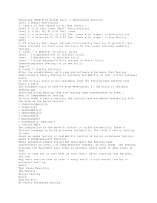 Resolving (Modified Build) Level 2 (Regression Testing)
Level 3 (Final Regression)
3. Levels of Test Execution Vs Test Cases: -
Level 0: ‰ P0 Test Cases (Basic Functionality)
Level 1: ‰ All P0, P1 & P2 Test Cases
Level 2: ‰ Selected P0, P1 & P2 Test Cases with respect to Modifications
Level 3: ‰ Selected P0, P1 & P2 Test Cases with respect to bug density.
NOTE:
1. P0 priority Test cases indicate functionality testing, P1 priority test
cases indicate non-functional testing & P2 test cases indicate usability
testing.
2. Level � 0 (Sanity) on initial build
Level � 1(Comprehensive) on suitable build.
Level � 2(Regression) on modified build
Level � 3(Final Regression/Post Mortem) on Master build.
(User-Acceptance Testing) on Golden build.
Page 47
4. Level 0 (Sanity Testing):
After the establishment with required software & Hardware then Testing
Team conducts Sanity Testing to estimate Testability of that initial software
build.
If the initial build is not testable, then the Testing team rejects that
build & waits
for suitable build to receive from developers. If the build is testable
without any
functionalities missing then the testing team concentrates on level 1
Real or Comprehensive Testing.
In this level 0 Sanity testing, the testing team estimates testability with
the help of the below factors.
‰ Understandability
‰ Simplicity
‰ Operatability
‰ Observability
‰ Consistency
‰ Maintainable
‰ Automatable (Optional)
‰ Controllable
The combination of the above 8 factors is called testability. These 8
factors coverage on build estimates testability. The level 0 sanity testing
is also
known as smoke testing or testability testing or tester acceptance testing.
Level 1 (Comprehensive Testing):
After receiving stable build from developers the testing team
concentrates on level 1 or comprehensive testing. In this stage, the testing
arranges the dependent test cases as batches, every batch is also known as
test
suite or test set or test belt or test chain. After creating test batches,
the test
engineers execute case by case in every batch through manual testing or
automated testing.
Build
Test Cases Execution
(By Tester)
Manual Testing
Build
Testing Tool
By Tester Automated Testing
 