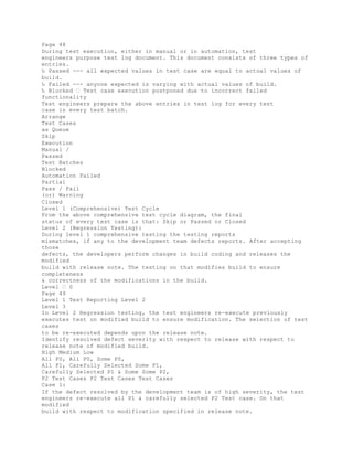 Page 48
During test execution, either in manual or in automation, test
engineers purpose test log document. This document consists of three types of
entries.
‰ Passed --- all expected values in test case are equal to actual values of
build.
‰ Failed --- anyone expected is varying with actual values of build.
‰ Blocked � Test case execution postponed due to incorrect failed
functionality
Test engineers prepare the above entries in test log for every test
case in every test batch.
Arrange
Test Cases
as Queue
Skip
Execution
Manual /
Passed
Test Batches
Blocked
Automation Failed
Partial
Pass / Fail
(or) Warning
Closed
Level 1 (Comprehensive) Test Cycle
From the above comprehensive test cycle diagram, the final
status of every test case is that: Skip or Passed or Closed
Level 2 (Regression Testing):
During level 1 comprehensive testing the testing reports
mismatches, if any to the development team defects reports. After accepting
those
defects, the developers perform changes in build coding and releases the
modified
build with release note. The testing on that modifies build to ensure
completeness
& correctness of the modifications in the build.
Level � 0
Page 49
Level 1 Test Reporting Level 2
Level 3
In Level 2 Regression testing, the test engineers re-execute previously
executes test on modified build to ensure modification. The selection of test
cases
to be re-executed depends upon the release note.
Identify resolved defect severity with respect to release with respect to
release note of modified build.
High Medium Low
All P0, All P0, Some P0,
All P1, Carefully Selected Some P1,
Carefully Selected P1 & Some Some P2,
P2 Test Cases P2 Test Cases Test Cases
Case 1:
If the defect resolved by the development team is of high severity, the test
engineers re-execute all P1 & carefully selected P2 Test case. On that
modified
build with respect to modification specified in release note.
 