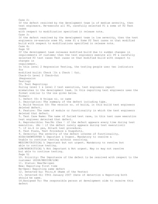 Case 2:
If the defect resolved by the development team is of medium severity, then
test engineers. Re-execute all P0, carefully selected P1 & some of P2 Test
cases
with respect to modification specified in release note.
Case 3:
If the defect resolved by the development team is low severity, then the test
engineers re-execute some P0, some P1 & Some P2 Test cases on that modified
build with respect to modifications specified in release note.
Case 4:
Page 50
If the development team releases modified build due to sudden changes in
requirements of customer then the test engineers execute all P0 & carefully
selected P2 test cases Test cases on that modified build with respect to
changes in
requirement.
In this level 2 Regression Testing, the testing people user two indicators
for
modified build: Check �In & Check � Out.
Check-In Level 2 Check-Out
(Regression
Testing)
IV. Test Reporting:
During level 1 & level 2 test execution, test engineers report
mismatches to the development team. In this reporting test engineers uses the
format similar to the one given below.
Format:
1. Defect ID: A Unique no. or name
2. Description: The summary of the defect including type.
3. Build Version ID: The version no. of build, in this build test engineers
deleted defect.
4. Feature: The name of module or functionality in which the test engineers
deleted that defect.
5. Test Case Name: The name of failed test case, in this test case execution
test engineer detected that defect.
6. Reproducible: Yes/No (Yes � if the defect appears every time during test
execution. (No � if the defect rarely appears during test execution))
7. if no.6 is yes, Attach test procedure.
8. Test Plans, Test Procedure & Snapshots.
9. Severity: The severity of the defect interms of functionality.
HIGH/SHOWTOPPER ‰ Important & Urgent. Mandatory to resolve &
Unable to continue testing without resolving.
MEDIUM/CRITICAL ‰ Important but not urgent. Mandatory to resolve but
able to continue testing.
LOW/NONCRITICAL ‰ Not Important & Not urgent. May or may not resolve
but able to continue testing.
Page 51
10. Priority: The Importance of the defect to be resolved with respect to the
customer (HIGH/MEDIUM/LOW)
11. Status: New/Re-open
New: Reporting first time
Re-Open: Reporting same defect
12. Detected by: Thiru.K (Name of the Tester)
13. Detected On: 09th January 2007 (Date of detection & Reporting both
should be same.
14.Assigned To: The responsible person at development side to receive this
defect
 