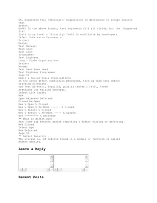 15. Suggested fix: (Optional): Suggestions to developers to accept resolve
that
defect.
NOTE: In the above format, test engineers fill all fields, but the �Suggested
fix�
field is optional & �Priority� field is modifiable by developers.
Defect Submission Process: -
Project
Manger
Test Manager
Team Lead
Test Lead
Programmer
Test Engineer
Long � Scale Organizations
Project
Manger
Test Lead Team Lead
Test Engineer Programmer
Page 52
Small & Medium Scale Organizations
In the above defect submission processed, testing team uses defect
tracking softwares.
Eg: Test Director, Bugzilla, Quality Center����etc., these
softwares use mailing concepts.
Defect Life Cycle:
NEW
Open Rejected Deferred
Closed Re-Open
New ‰ Open ‰ Closed
New ‰ Open ‰ Re-Open ------ ‰ Closed
New ‰ Reject ‰ Closed
New ‰ Reject ‰ Re-Open ----- ‰ Closed
New --------- ‰ Deferred
** What is defect Age?
Ans: Time gap between defect reporting & defect closing or deferring.
New Closed
Defect Age
New Deferred
Page 53
** Defect Density: -
The average no. of defects found in a module or function is called
defect density.
Leave a Reply
Recent Posts
 