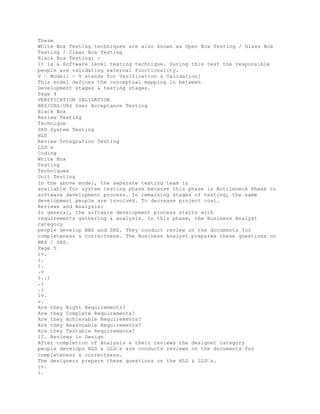 These
White Box Testing techniques are also known as Open Box Testing / Glass Box
Testing / Clear Box Testing
Black Box Testing: -
It is a Software level testing technique. During this test the responsible
people are validating external functionality.
V � Model: - V stands for Verification & Validation]
This model defines the conceptual mapping in between
Development stages & testing stages.
Page 4
VERIFICATION VALIDATION
BRS/CRS/URS User Acceptance Testing
Black Box
Review Testing
Technique
SRS System Testing
HLD
Review Integration Testing
LLD�s
Coding
White Box
Testing
Techniques
Unit Testing
In the above model, the separate testing team is
available for system testing phase because this phase is Bottleneck Phase to
software development process. In remaining stages of testing, the same
development people are involved. To decrease project cost.
Reviews and Analysis:
In general, the software development process starts with
requirements gathering & analysis. In this phase, the Business Analyst
category
people develop BRS and SRS. They conduct review on the documents for
completeness & correctness. The Business Analyst prepares these questions on
BRS / SRS.
Page 5
iv.
i.
i.
.v
i..i
.i
.i
iv.
v.
Are they Right Requirements?
Are they Complete Requirements?
Are they Achievable Requirements?
Are they Reasonable Requirements?
Are they Testable Requirements?
II. Reviews in Design
After completion of Analysis & their reviews the designer category
people develops HLD & LLD�s are conducts reviews on the documents for
completeness & correctness.
The designers prepare these questions on the HLD & LLD�s.
iv.
i.
 