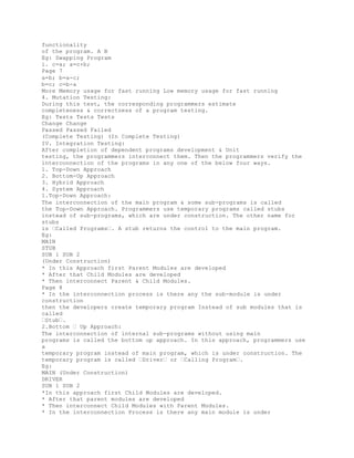 functionality
of the program. A B
Eg: Swapping Program
i. c=a; a=c+b;
Page 7
a=b; b=a-c;
b=c; c=b-a
More Memory usage for fast running Low memory usage for fast running
4. Mutation Testing:
During this test, the corresponding programmers estimate
completeness & correctness of a program testing.
Eg: Tests Tests Tests
Change Change
Passed Passed Failed
(Complete Testing) (In Complete Testing)
IV. Integration Testing:
After completion of dependent programs development & Unit
testing, the programmers interconnect them. Then the programmers verify the
interconnection of the programs in any one of the below four ways.
1. Top-Down Approach
2. Bottom-Up Approach
3. Hybrid Approach
4. System Approach
1.Top-Down Approach:
The interconnection of the main program & some sub-programs is called
the Top-Down Approach. Programmers use temporary programs called stubs
instead of sub-programs, which are under construction. The other name for
stubs
is �Called Programs�. A stub returns the control to the main program.
Eg:
MAIN
STUB
SUB 1 SUB 2
(Under Construction)
* In this Approach first Parent Modules are developed
* After that Child Modules are developed
* Then interconnect Parent & Child Modules.
Page 8
* In the interconnection process is there any the sub-module is under
construction
then the developers create temporary program Instead of sub modules that is
called
�Stub�.
2.Bottom � Up Approach:
The interconnection of internal sub-programs without using main
programs is called the bottom up approach. In this approach, programmers use
a
temporary program instead of main program, which is under construction. The
temporary program is called �Driver� or �Calling Program�.
Eg:
MAIN (Under Construction)
DRIVER
SUB 1 SUB 2
*In this approach first Child Modules are developed.
* After that parent modules are developed
* Then interconnect Child Modules with Parent Modules.
* In the interconnection Process is there any main module is under
 