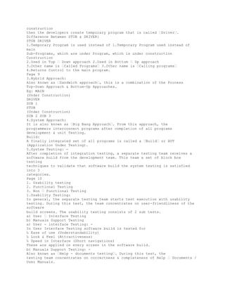 construction
then the developers create temporary program that is called �Driver�.
Difference Between STUB & DRIVER:
STUB DRIVER
1.Temporary Program is used instead of 1.Temporary Program used instead of
main
Sub-Programs, which are under Program, which is under construction
Construction
2.Used in Top � Down approach 2.Used in Bottom � Up approach
3.Other name is �Called Programs� 3.Other name is �Calling programs�
4.Returns Control to the main program.
Page 9
3.Hybrid Approach:
Also known as �Sandwich approach�, this is a combination of the Process
Top-Down Approach & Bottom-Up Approaches.
Eg: MAIN
(Under Construction)
DRIVER
SUB 1
STUB
(Under Construction)
SUB 2 SUB 3
4.System Approach:
It is also known as �Big Bang Approach�. From this approach, the
programmers interconnect programs after completion of all programs
development & unit Testing.
Build:
A finally integrated set of all programs is called a �Build� or AUT
(Application Under Testing).
5.System Testing: -
After completion of integration testing, a separate testing team receives a
software build from the development team. This team a set of block box
testing
techniques to validate that software build the system testing is satisfied
into 3
categories.
Page 10
1. Usability testing
2. Functional Testing
3. Non � Functional Testing
1.Usability Testing:
In general, the separate testing team starts test execution with usability
testing. During this test, the team concentrates on user-friendliness of the
software
build screens. The usability testing consists of 2 sub tests.
a) User � Interface Testing
b) Manuals Support Testing
a) User - interface Testing: -
In User Interface Testing software build is tested for
‰ Ease of use (Understandability)
‰ Look & Feel (Attractiveness)
‰ Speed in Interface (Short navigations)
These are applied on every screen in the software build.
b) Manuals Support Testing: -
Also known as �Help - documents testing�. During this test, the
testing team concentrates on correctness & completeness of Help � Documents /
User Manuals.
 